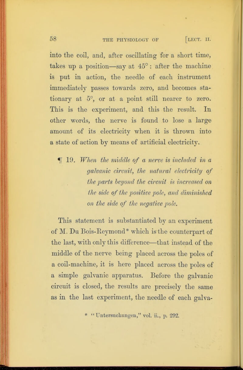 into the coil, and, after oscillating for a short time, takes up a position—say at 45° : after the machine is put in action, the needle of each instrument immediately passes towards zero, and becomes sta- tionary at 5°, or at a point still nearer to zero. This is the experiment, and this the result. In other words, the nerve is found to lose a large amount of its electricity when it is thrown into a state of action by means of artificial electricity. 5[ 19. When the middle of a nerve is included in a galvanic circuit, the natural electricity of the parts beyond the circuit is increased on the side of the jjositive pole, and diminished on the side of the negative ptole. This statement is substantiated by an exjDeriment of M. Du Bois-Eeymond* which is the counterpart of the last, with only this difference—that instead of the middle of the nerve being placed across the poles of a coil-machine, it is here placed across the poles of a simple galvanic apparatus. Before the galvanic circuit is closed, the results are precisely the same as in the last experiment, the needle of each galva-