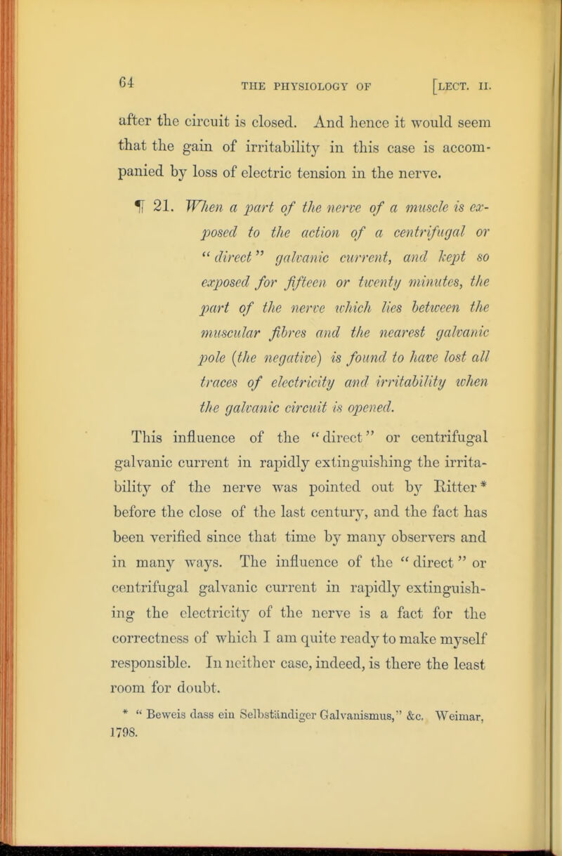 after the circuit is closed. And hence it would seem that the gain of irritabilit}'- in this case is accom- panied by loss of electric tension in the nerve. % 21. W7ten a part of the nerve of a muscle is ex- posed to the action of a centrifugal or  direct galvanic current, and Ixcpt so exposed for fifteen or twenty mimites, the part of the nerve which lies heticeen the muscular fibres and the nearest galvanic pole (the negative) is found to have lost all traces of electricity and irritability ichen the galvanic circuit is opened. This influence of the direct or centrifugal galvanic current in rapidly extinguishing the irrita- bility of the nerve was pointed out by Hitter* before the close of the last century, and the fact has been verified since that time by many observers and in many ways. The influence of the  direct  or centrifugal galvanic current in rapidly extinguish- ing the electricity of the nerve is a fact for the correctness of which I am quite ready to make myself responsible. In neither case, indeed, is there the least room for doubt. *  Beweis class ein Selbsfandigcr Galvauismus, &c. Weimar, 1798.