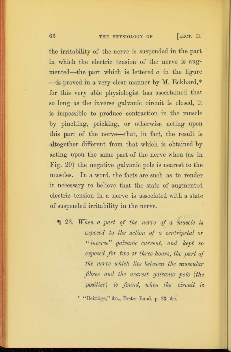 the irritability of the nerve is suspended in the part in which the electric tension of the nerve is aug- mented—the part which is lettered a in the figure —is proved in a very clear manner by M. Eckhard,* for this very able physiologist has ascertained that so long as the inverse galvanic circuit is closed, it is impossible to produce contraction in the muscle by pinching, pricking, or otherwise acting upon this part of the nerve—that, in fact, the result is altogether different from that which is obtained by acting upon the same part of the nerve when (as in Fig. 20) the negative galvanic pole is nearest to the muscles. In a word, the facts are such as to render it necessary to believe that the state of augmented electric tension in a nerve is associated with a state of suspended irritability in the nerve. 51 23. Wlien a part of the nerve of a muscle is exposed to the action of a centripetal or inverse galvanic current, and kept so exposed for two or three hours, the part of the nerve which lies between the muscular fibres and the nearest galvanic jmle {the positive) is found, ichen the circuit is