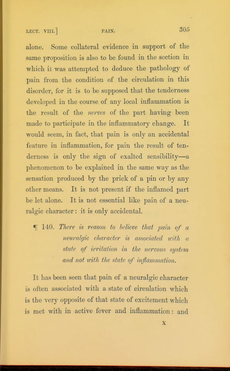 alone. Some collateral evidence in support of the same proposition is also to be found in the section in which it was attempted to deduce the pathology of pain from the condition of the circulation in this disorder, for it is to be supposed that the tenderness developed in the course of any local inflammation is the result of the nerves of the part having been made to participate in the inflammatory change. It would seem, in fact, that pain is only an accidental feature in inflammation, for pain the result of ten- derness is only the sign of exalted sensibility—a phenomenon to be explained in the same way as the sensation produced by the prick of a pin or by any other means. It is not present if the inflamed part be let alone. It is not essential like pain of a neu- ralgic character: it is only accidental. ^ 140. There is reason to believe that pain of a netwaJfjic character is associated with a state of irritation in the nervous systern and not icith the state of infiammation. It has been seen that pain of a neuralgic character is often associated with a state of circulation which is the very opposite of that state of excitement which is met with in active fever and inflammation: and