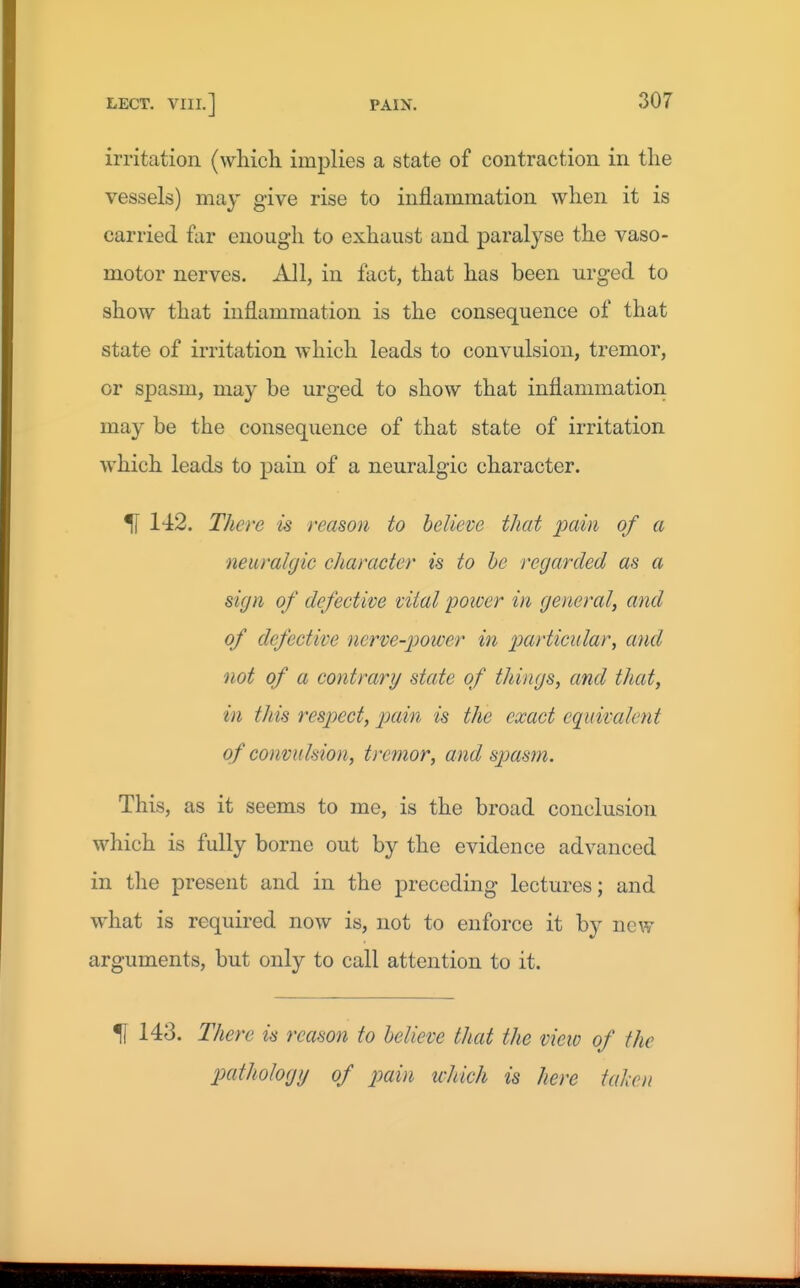 irritation (wliicli implies a state of contraction in the vessels) may give rise to inflammation when it is carried for enough to exhaust and paralyse the vaso- motor nerves. All, in fact, that has been urged to show that inflammation is the consequence of that state of irritation which leads to convulsion, tremor, or spasm, may be urged to show that inflammation may be the consequence of that state of irritation which leads to pain of a neuralgic character. ^ 142. There is reason to believe that pain of a neuralgic character is to he regarded as a sign of defective vital poicer in general, and of defective nerve-jjower in particular, and not of a contrary state of things, and that, in this respect, pain is the exact equivalent of convulsion, tremor, and spasm. This, as it seems to me, is the broad conclusion which is fully borne out by the evidence advanced in the present and in the preceding lectures; and what is required now is, not to enforce it by new arguments, but only to call attention to it. 51 143. There is reason to helieve that the view of the pathology of pain which is here tahen