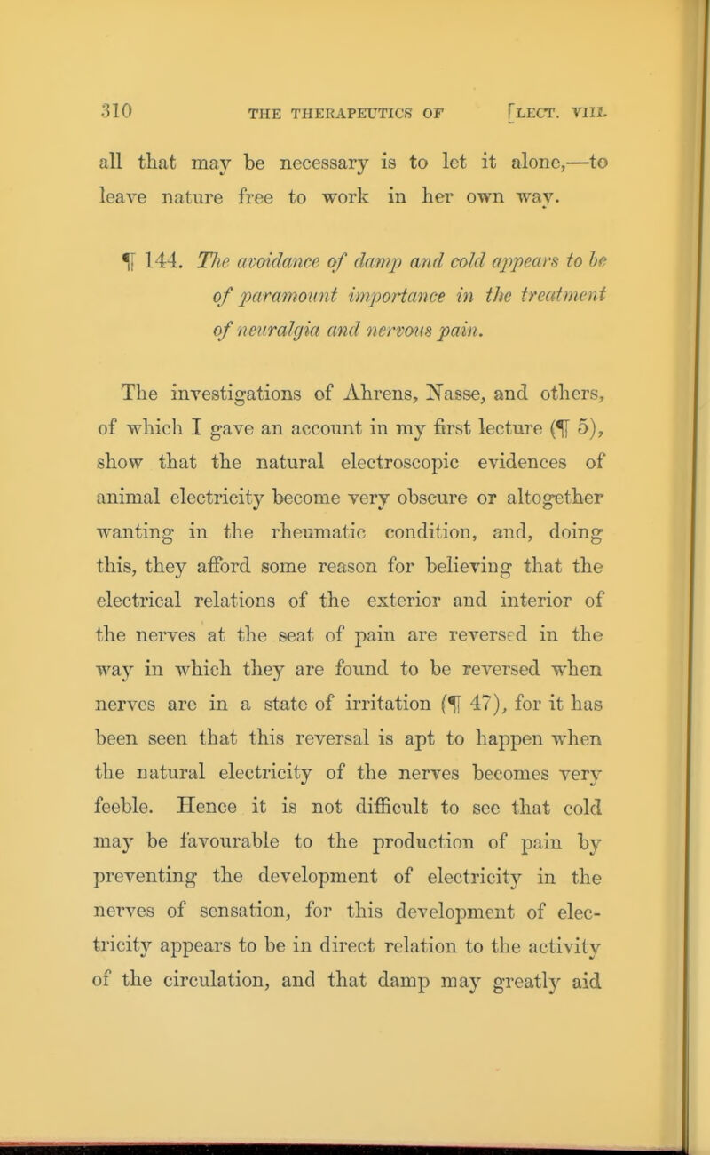 all that may be necessary is to let it alone,—to leave nature free to work in her own way. % 144. TJie avoidance of damp and cold appears to he of paramount importance in the treatment of neuralgia and nervous pain. The investigations of Ahrens, Nasse, and others, of which I gave an account in my first lecture (51 5), show that the natural electroscopic evidences of animal electricity become very obscure or altogether wanting in the rheumatic condition, and, doing this, they afford some reason for believing that the electrical relations of the exterior and interior of the nerves at the seat of pain are reversed in the way in which they are found to be reversed when nerves are in a state of irritation 47), for it has been seen that this reversal is apt to happen when the natural electricity of the nerves becomes very feeble. Hence it is not difficult to see that cold may be favourable to the production of pain by preventing the development of electricity in the nerves of sensation, for this development of elec- tricity appears to be in direct relation to the activity of the circulation, and that damp may greatly aid