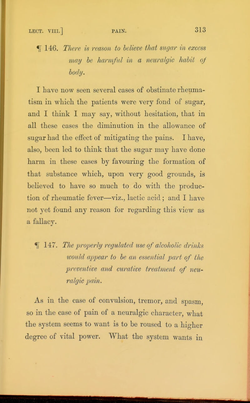 ^ 146. There is reason to believe that sugar in excess may he harmful in a neuralgic habit of body. I have now seen several cases of obstinate rheuma- tism in which the patients were very fond of sugar, and I think I may say, without hesitation, that in all these cases the diminution in the allowance of sugar had the effect of mitigating the pains. I have, also, been led to think that the sugar may have done harm in these cases by favouring the formation of that substance which, upon very good grounds, is believed to have so much to do with the produc- tion of rheumatic fever—viz., lactic acid ; and I have not yet found any reason for regarding this view as a fallac3% ^ 147. Tlte properly regulated use of alcoholic drinks would appear to be an essential part of the preventive and curative treatment of neu- ralgic pain. As in the case of convulsion, tremor, and spasm, so in the case of pain of a neuralgic character, what the system seems to want is to be roused to a higher degree of vital power. Wliat the system wants in