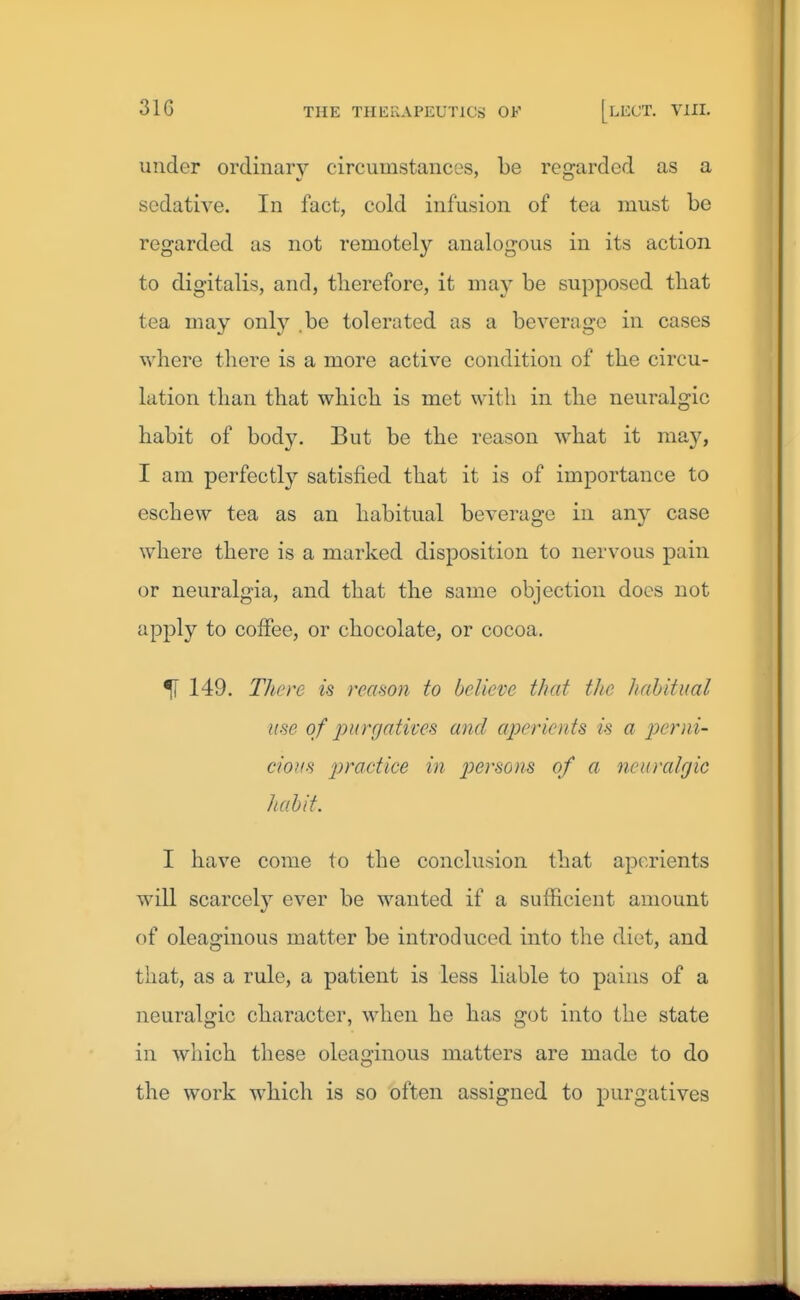 under ordinary circumstances, be regarded as a sedative. In fact, cold infusion of tea must be regarded as not remotely analogous in its action to digitalis, and, therefore, it may be supposed tliat tea may only be tolerated as a beverage in cases where there is a more active condition of the circu- lation than that which is met with in the neuralgic habit of body. But be the reason what it may, I am perfectly satisfied that it is of importance to eschew tea as an habitual beverage in any case where there is a marked disposition to nervous pain or neuralgia, and that the same objection docs not apply to coffee, or chocolate, or cocoa. ^ 149. There is reason to believe that the habitual use of purgatives and aperients is a perni- cious practice in persons of a neuralgic habit. I have come to the conclusion that aperients will scarcely ever be wanted if a sufficient amount of oleaginous matter be introduced into the diet, and that, as a rule, a patient is less liable to pains of a neuralgic character, when he has got into the state in which these oleaginous matters are made to do the work which is so often assigned to purgatives