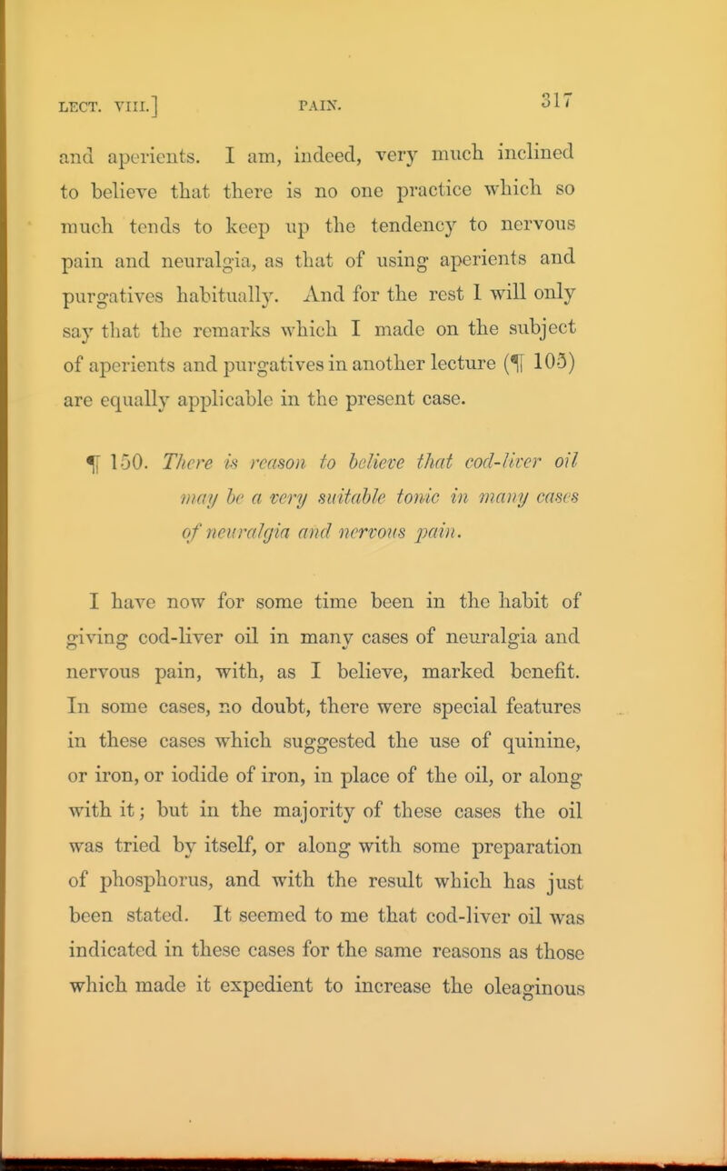 and aperients. I am, indeed, very miicli inclined to believe tliat there is no one practice which so much tends to keep np the tendency to nervous pain and neuralgia, as that of using aperients and purgatives habitually. And for the rest 1 will only say that the remarks which I made on the subject of aperients and purgatives in another lecture 105) are equally applicable in the present case. % 150. There is reason to believe that cod-liver oil may he a very suitable tonic in many cases of neuralgia and nervous pain. I have now for some time been in the habit of ■iving: cod-liver oil in many cases of neuralgia and nervous pain, with, as I believe, marked benefit. In some cases, no doubt, there were special features in these cases which suggested the use of quinine, or iron, or iodide of iron, in place of the oil, or along with it; but in the majority of these cases the oil was tried by itself, or along with some preparation of phosphorus, and with the result which has just been stated. It seemed to me that cod-liver oil was indicated in these cases for the same reasons as those which made it expedient to increase the oleaginous