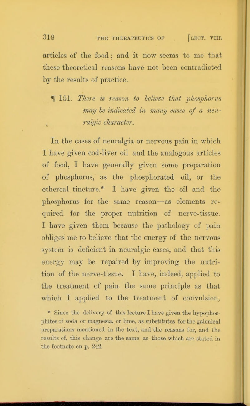 articles of tlie food ; and it now seems to me that these theoretical reasons have not been contradicted by the results of practice. ^151. There is reason to helieve that jjhosjjhorus may he indicated in many cases of a neti- ^ ralyic character. In the cases of neuralgia or nervous pain in which I have given cod-liver oil and the analogous articles of food, I have generally given some preparation of phosphorus, as the phosphorated oil, or the ethereal tincture.* I have given the oil and the phosphorus for the same reason—as elements re- quired for the proper nutrition of nerve-tissue. I have given them because the pathology of pain obliges me to believe that the energy of the nervous system is deficient in neuralgic cases, and that this energy may be repaired by improving the nutri- tion of the nerve-tissue. I have, indeed, applied to the treatment of pain the same principle as that which I applied to the treatment of convulsion, * Since the delivery of this lecture I have given the hypophos- phites of soda or magnesia, or lime, as substitutes for the galenical preparations mentioned in the text, and the reasons for, and the results of, this change are the same as those which are stated in the footnote on p. 242.