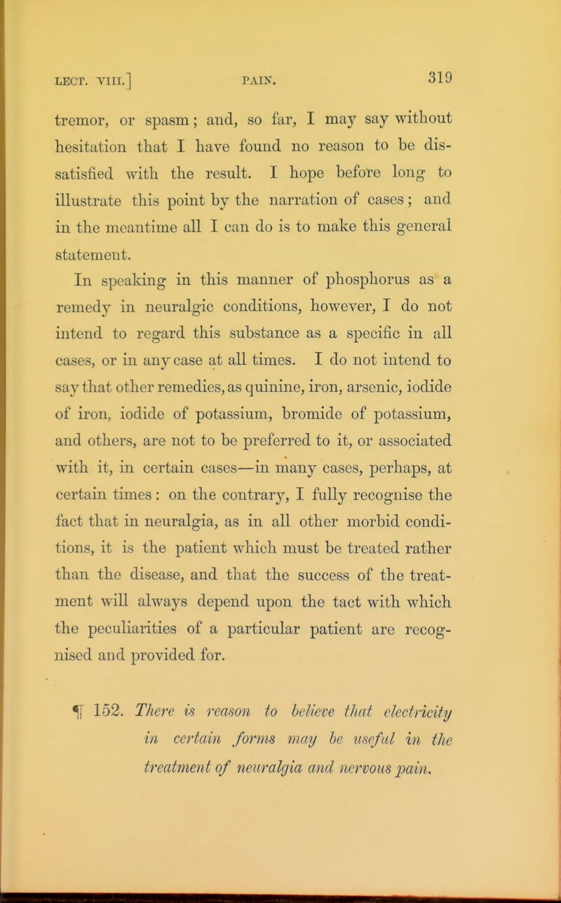 tremor, or spasm; and, so far, I may say without hesitation that I have found no reason to be dis- satisfied with the result. I hope before long to illustrate this point by the narration of cases; and in the meantime all I can do is to make this general statement. In speaking in this manner of phosphorus as a remedy in neuralgic conditions, however, I do not intend to regard this substance as a specific in all cases, or in any case at all times. I do not intend to say that other remedies, as quinine, iron, arsenic, iodide of iron, iodide of potassium, bromide of potassium, and others, are not to be preferred to it, or associated with it, in certain cases—in many cases, perhaps, at certain times : on the contrary, I fully recognise the fact that in neuralgia, as in all other morbid condi- tions, it is the patient which must be treated rather than the disease, and that the success of the treat- ment will always depend upon the tact with which the peculiarities of a particular patient are recog- nised and provided for. 51 152. TJicre is reason to believe that electricity in certain forms may he useful in the treatment of neuralgia and nervous pain.