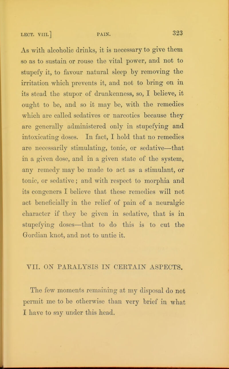 As with alcoholic drinks, it is necessary to give them so as to sustain or rouse the vital power, and not to stupefy it, to favour natural sleep by removing the irritation which prevents it, and not to bring on in its stead the stupor of drunkenness, so, I believe, it ought to be, and so it may be, with the remedies which are called sedatives or narcotics because they are generally administered only in stupefying and intoxicating doses. In fact, I hold that no remedies are necessarily stimulating, tonic, or sedative—that in a given dose, and in a given state of the system, any remedy may be made to act as a stimulant, or tonic, or sedative; and with respect to morphia and its congeners I believe that these remedies will not act beneficially in the relief of pain of a neuralgic character if they be given in sedative, that is in stupefying doses—that to do this is to cut the Gordian knot, and not to untie it. VII. ON PARALYSIS IN CERTAIN ASPECTS. The few moments remaining at my disposal do not permit me to be otherwise than very brief in what I have to say under this head.