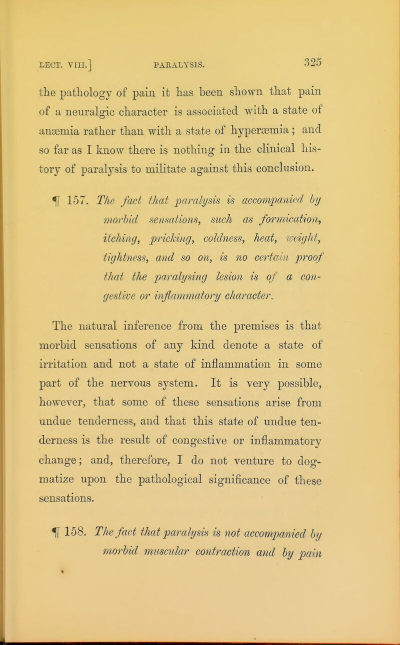 the pathology of pain it has been shown that pain of a neuralgic character is associated with a state of ansomia rather than with a state of hypera)raia ; and so far as I know there is nothing in the clinical his- tory of paralysis to militate against this conclusion. % 157. The fact that paralysis is accompanied bij morbid sensations, such as formicatioiiy itching, pricking, coldness, heat, weigh.t, tightness, and so on, is no certai)i proof that the paralysing lesion is of a con- gestive or inflammatory character. The natural inference from the premises is that morbid sensations of any kind denote a state of irritation and not a state of inflammation in some part of the nervous system. It is very possible, however, that some of these sensations arise from undue tenderness, and that this state of undue ten- derness is the result of congestive or inflammatory change; and, therefore, I do not venture to dog- matize upon the pathological significance of these sensations. ^ 158. The fact that paralysis is not accompanied by morbid muscular contraction and by pain