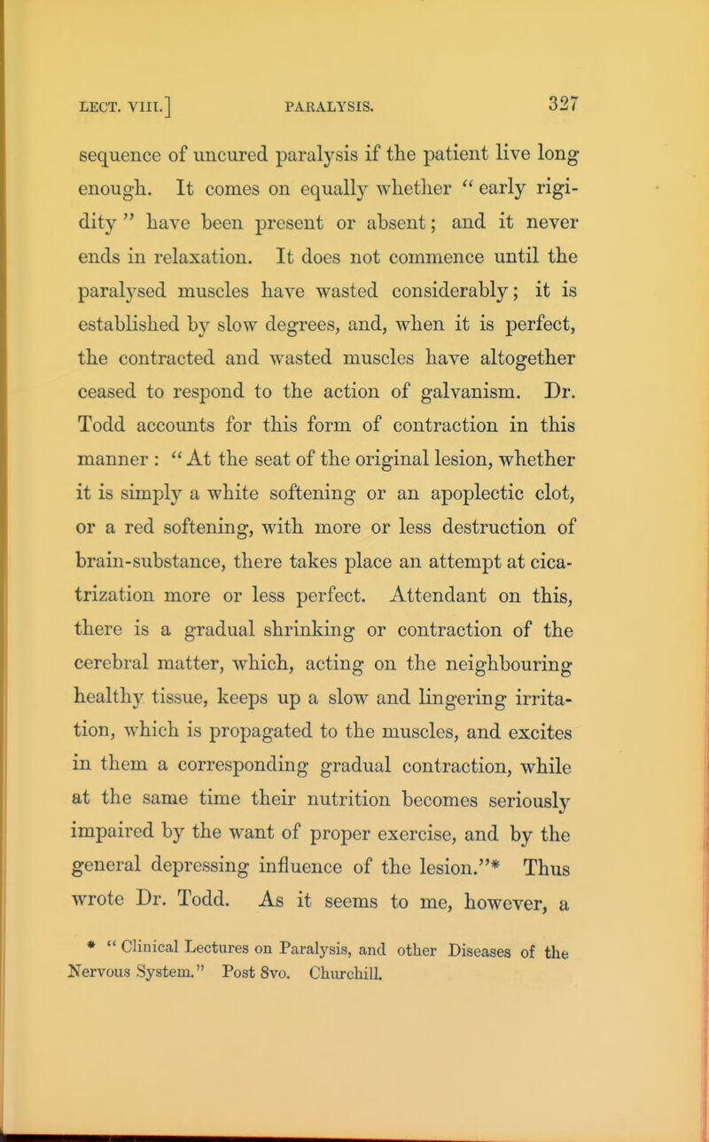 sequence of imcured paralysis if the patient live long enough. It comes on equall}^ whetlier  early rigi- dity  have been present or absent; and it never ends in relaxation. It does not commence until the paralysed muscles have wasted considerably; it is established by slow degrees, and, when it is perfect, the contracted and wasted muscles have altogether ceased to respond to the action of galvanism. Dr. Todd accounts for this form of contraction in this manner : At the seat of the original lesion, whether it is simply a white softening or an apoplectic clot, or a red softening, with more or less destruction of brain-substance, there takes place an attempt at cica- trization more or less perfect. Attendant on this, there is a gradual shrinking or contraction of the cerebral matter, which, acting on the neighbouring healthy tissue, keeps up a slow and lingering irrita- tion, which is propagated to the muscles, and excites in them a corresponding gradual contraction, while at the same time their nutrition becomes seriously impaired by the want of proper exercise, and by the general depressing influence of the lesion.* Thus wrote Dr. Todd. As it seems to me, however, a *  Clinical Lectures on Paralysis, and other Diseases of the Nervous System. Post 8vo. Churchill.