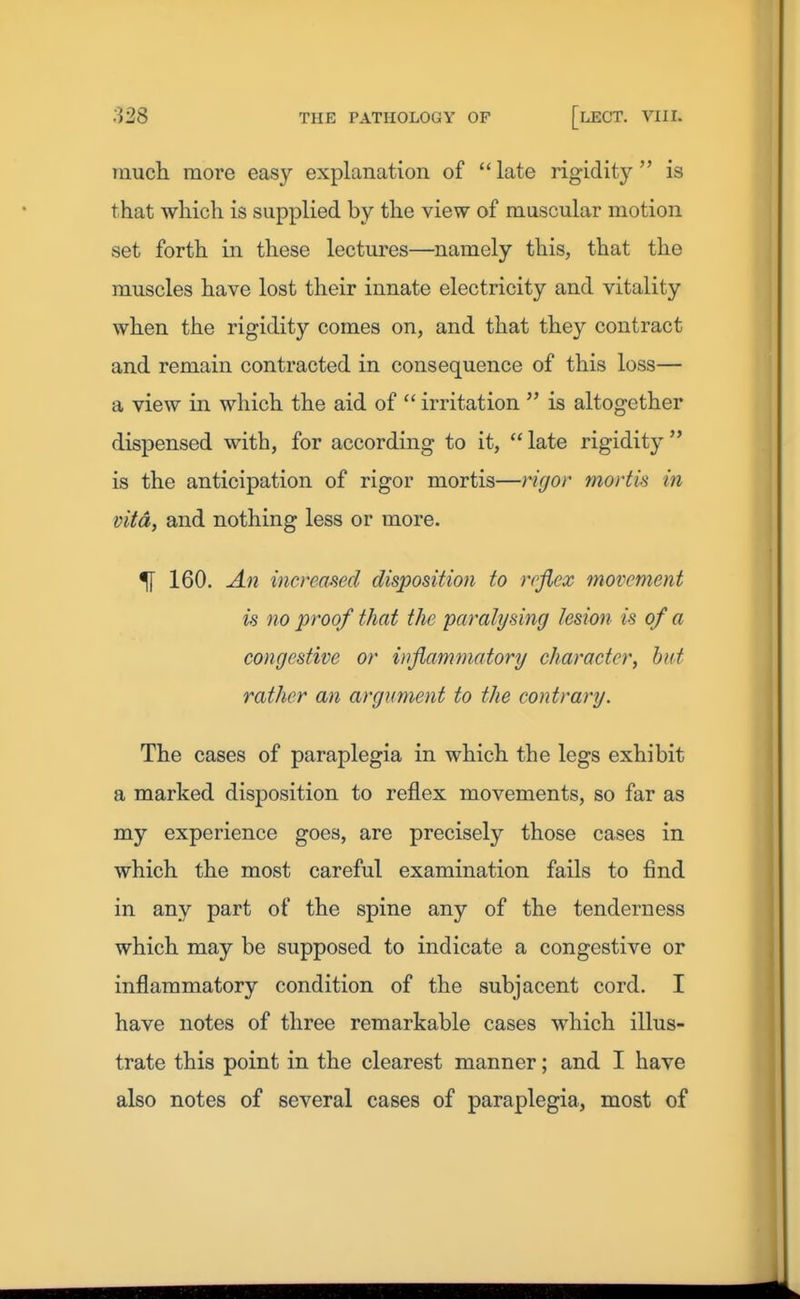 much more easy explanation of  late rigidity  is that which is supplied by the view of muscular motion set forth in these lectures—namely this, that the muscles have lost their innate electricity and vitality when the rigidity comes on, and that they contract and remain contracted in consequence of this loss— a view in which the aid of  irritation  is altogether dispensed with, for according to it,  late rigidity  is the anticipation of rigor mortis—rigor mortis in vita, and nothing less or more. ^ 160. A7i increased disposition to reflex movement is no proof that the paralysing lesion is of a congestive or inflammatory character, hut rather an argument to the contrary. The cases of paraplegia in which the legs exhibit a marked disposition to reflex movements, so far as my experience goes, are precisely those cases in which the most careful examination fails to find in any part of the spine any of the tenderness which may be supposed to indicate a congestive or inflammatory condition of the subjacent cord. I have notes of three remarkable cases which illus- trate this point in the clearest manner; and I have also notes of several cases of paraplegia, most of