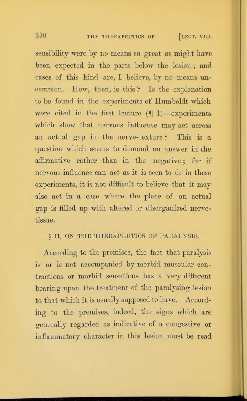 sensibility were by no means so great as migbt have been expected in the parts below the lesion ; and cases of this kind are, I believe, by no means un- common. How, then, is this ? Is the explanation to be found in the experiments of Humboldt which were cited in the first lecture (f[ 1)—exiDcriments which show that nervous influence may act across an actual gap in the nerve-texture ? This is a question which seems to demand an answer in the affirmative rather than in the negative; for if nervous influence can act as it is seen to do in these experiments, it is not difficult to believe that it may also act in a case where the place of an actual gap is filled up with altered or disorganized nerve- tissue. § II. ON THE THERAPEUTICS OF PARALYSIS. According to the premises, the fact that paralysis is or is not accompanied by morbid muscular con- tractions or morbid sensations has a very different bearing upon the treatment of the paralysing lesion to that which it is usually supposed to have. Accord- ing to the premises, indeed, the signs which are generally regarded as indicative of a congestive or inflammatory cliaracter in this lesion must be read