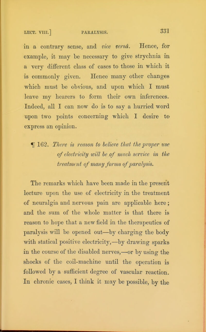 in a contrary sense, and vice versa. Hence, for example, it may be necessary to give strychnia in a very different class of cases to those in which it is commonly given. Hence many other changes which must be obvious, and upon which I must leave my hearers to form their own inferences. Indeed, all I can now do is to say a hurried word upon two points concerning which I desire to express an opinion. ^162. There is reason to heliere tlud the projjer use of electricity will he of m uch service in the treatment of many forms of paralysis. The remarks which have been made in the present lecture upon the use of electricity in the treatment of neuralgia and nervous pain are applicable here; and the sum of the whole matter is that there is reason to hope that a new field in the therapeutics of paralysis will be opened out—by charging the body with statical positive electricity,—by drawing sparks in the course of the disabled nerves,—or by using the shocks of the coil-machine until the operation is followed by a sufficient degree of vascular reaction. In chronic cases, I think it may be possible, by the