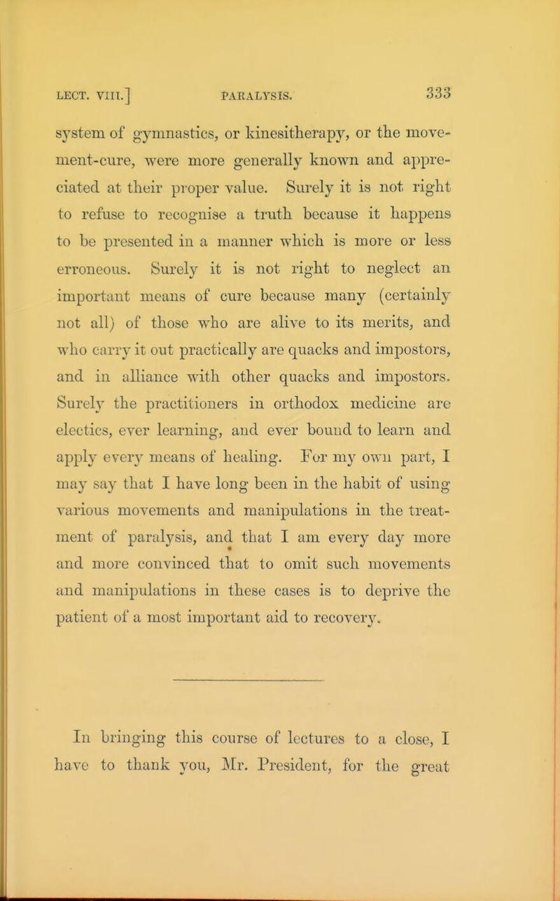 system of gymnastics, or kinesitherapy, or tlie move- ment-cure, were more generally known and appre- ciated at tlieir proper value. Sui-ely it is not right to refuse to recognise a truth because it happens to be presented in a manner which is more or less erroneous. Surely it is not right to neglect an important means of cure because many (certainly not all) of those who are alive to its merits, and who carry it out practically are quacks and impostors, and in alliance with other quacks and impostors. Sureh' the practitioners in orthodox medicine are electics, ever learning, and ever bound to learn and apply every means of healing. For my own part, I may say that I have long been in the habit of using various movements and manipulations in the treat- ment of paralysis, and that I am every day more and more convinced that to omit such movements and manipulations in these cases is to deprive the patient of a most important aid to recoveiy. In bringing this course of lectures to a close, I have to thank you, Mr. President, for the great