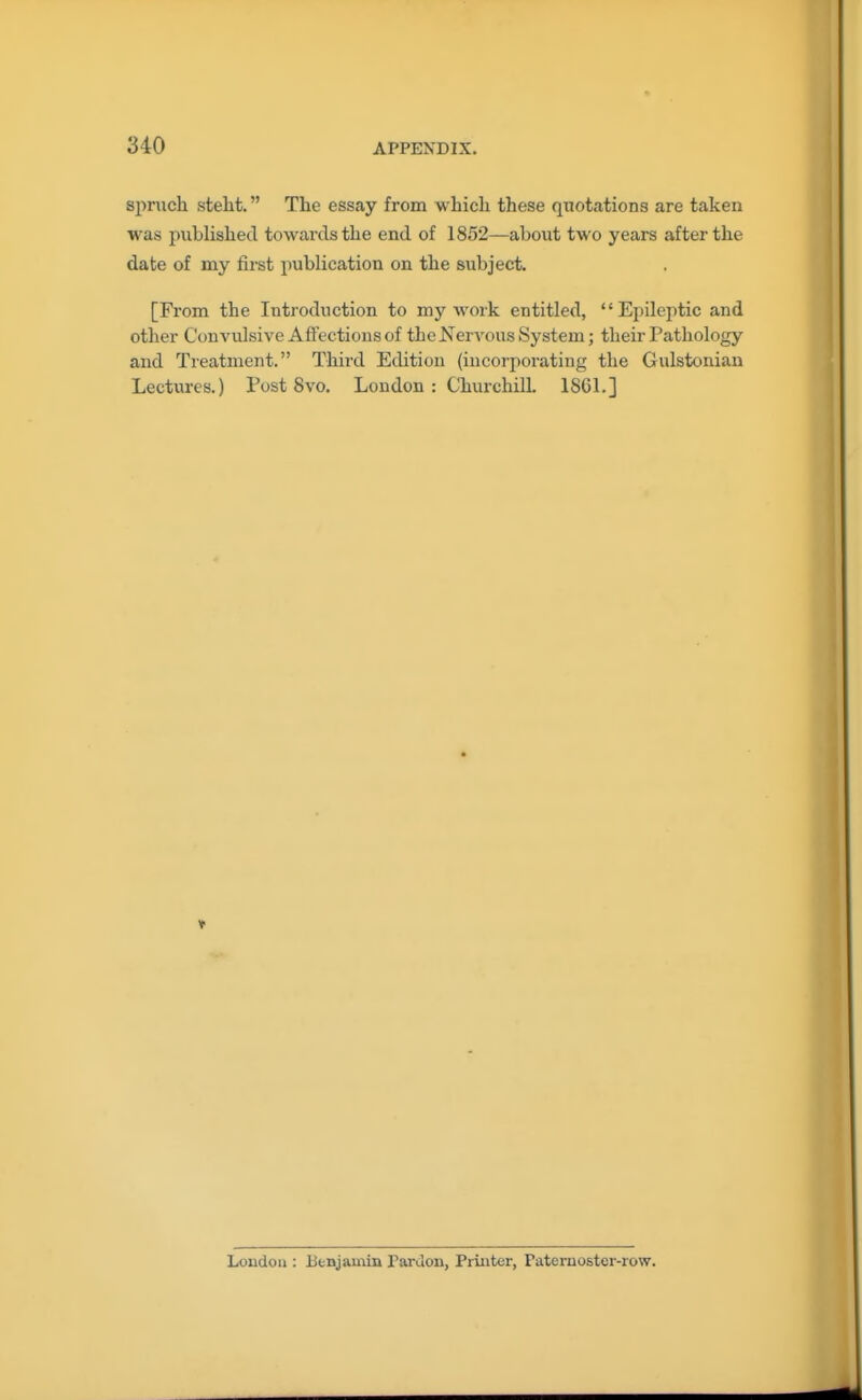 spruch steht. The essay from whicli these quotations are taken was published towards the end of 1852—about two years after the date of my first publication on the subject. [From the Introduction to my work entitled, Epileptic and other ConA'ulsivc Affections of the Nervous System; their Pathology and Treatment. Third Edition (incorporating the Gulstonian Lectures.) Post 8vo. London : ChurchilL 1861.] London : Benjamin Paruon, Printer, Paternoster-row.