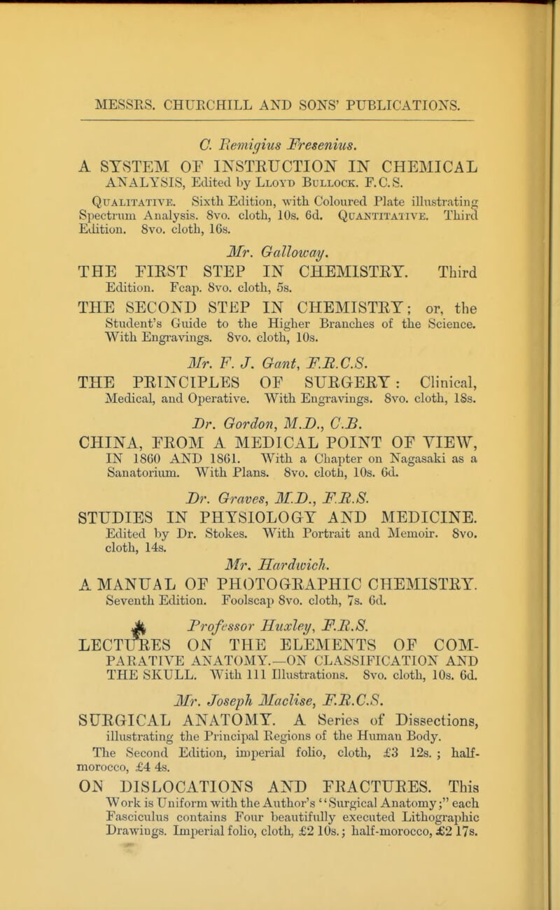 C. Bemigius Fresenius. A SYSTEM OF INSTEUCTION IN CHEMICAL ANALYSIS, Edited by Lloyd Bullock. F.C.S. Qualitative. Sixth Edition, with Coloured Plate iUiistrating Siiectrum Analysis. 8vo. cloth, 10s. 6d. Quantita'iive. Third Edition. 8vo. cloth, 16s. 3Ir. Galloway. THE EIEST STEP IN CHEMISTEY. Third Edition. Fcap. 8vo. cloth, 5s. THE SECOND STEP IN CHEMISTEY; or, the Student's Guide to the Higher Branches of the Science. With Engi-avings. 8vo. cloth, 10s. Mr. F. J. Gant, F.B.C.S. THE PEINCIPLES OF SUEGEEY : Clinical, Medical, and Operative. With Engravings. 8vo. cloth, ISs. Dr. Gordon, M.I)., C.JB. CHINA, FEOM A MEDICAL POINT OF VIEW, IN 18G0 AND 1861. With a Chapter on Nagasaki as a Sanatorium. With Plans. 8vo. cloth, 10s. 6d. Dr. Graves, M.D., F.B.S. STUDIES IN PHYSIOLOGY AND MEDICINE. Edited by Dr. Stokes. With Portrait and Memoir. 8vo. cloth, 14s. Mr. Hardwich. A MANUAL OF PHOTOGEAPHIC CHEMISTEY. Seventh Edition. Foolscap 8vo. cloth, 7s. 6d. M Professor Huxley, F.B.S. LECTimES ON THE ELEMENTS OF COM- PARATIVE ANATOMY.—ON CLASSIFICATION AND THE SKULL. With 111 Illustrations. 8vo. cloth, 10s. 6d. Mr. Joseph Maclise, F.B.C.S. SUEGICAL ANATOMY. A Series of Dissections, illustrating the Principal Regions of the Human Body. The Second Edition, imperial foho, cloth, £3 12s. ; half- morocco, £4 4s. OJN DISLOCATIONS AND FEACTUEES. This Work is Uniform with the Author's '' Surgical Anatomy; each Fasciculus contains Four beautifully executed Lithographic Drawings. Imperial folio, cloth, £2 10s.; half-morocco, JG2 17s.