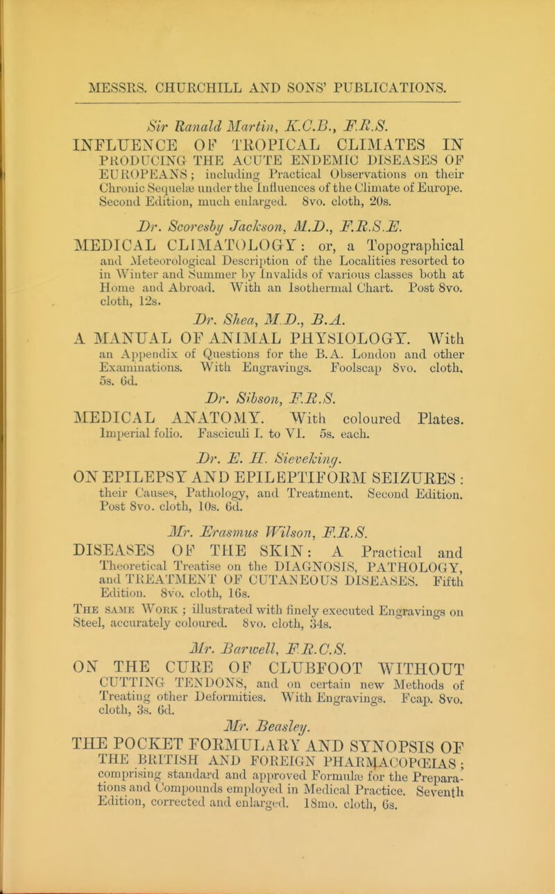 ;Sir Ranald Martin, KC.B., F.R.S. INFLUENCE OF TROPICAL CLIMATES IN PRODUCING THE ACUTE ENDEMIC DISEASES OF EUROPEANS; including Practical Observations on their Chronic Sequeke under the Intlueuces of the Climate of Europe. Second Edition, much enlarged. 8vo. cloth, 2()s. Br. Scoreabi/ Jackson, M.D., F.R.S. MEDICAL CLIMATOLOG-Y: or, a Topographical and Meteorological Descrii)tiou of the Localities resorted to in Winter and Summer by Invalids of various classes both at Home and Abroad. With an Isothermal Chart. Post 8vo. cloth, I2s. Dr. Shea, M.D., B.A. A MANUAL OF ANIMAL PHYSIOLOaT. With an Apijendix of Questions for the B.A. London and other Examinations. With Engravings. Foolscap 8vo. cloth. 5s. Gd. Dr. Sihson, F.R.S. MEDICAL ANATOMY. With coloured Plates. Imperial folio. Fasciculi I. to VI. 5s. each. Dr. E. II. Sieveldnrj. ON EPILEPSY AND EPILEPTIFOEM SEIZURES : their Cause<«, Patliology, and Treatment. Second Edition. Post 8vo. cloth, 10s. 6d. Mr. Frasmus Wilson, F.R.S. DISEASES OF THE SKIN: A Practicnl and Theoretical Treatise on the DIAGNOSIS, PATHOLOGY, and TREATMENT OF CUTANEOUS DISEASES. Fifth Edition. 8vo. cloth, 16s. The SAME Work ; illustrated with finely executed Engravings on Steel, accurately coloured. 8vo. cloth, 34s. 3Ir. Bar well, FR.C.S. ON THE CURE OF CLUBFOOT WITHOUT CUTTING TENDONS, and on certain new Methods of Treating other Deformities. With Engravings. Fcap. 8vo. cloth, 3s. 6d. Mr. Beasley. THE POCKET FORMULARY AND SYNOPSIS OF THE BRITISH AND FOREIGN PHARMACOP(EIAS; comprising standard and approved Formulai for the Prepara- tions and Compounds employed in Medical Practice. Seventh Edition, corrected and enlarged. ISmo. cloth, Gs.