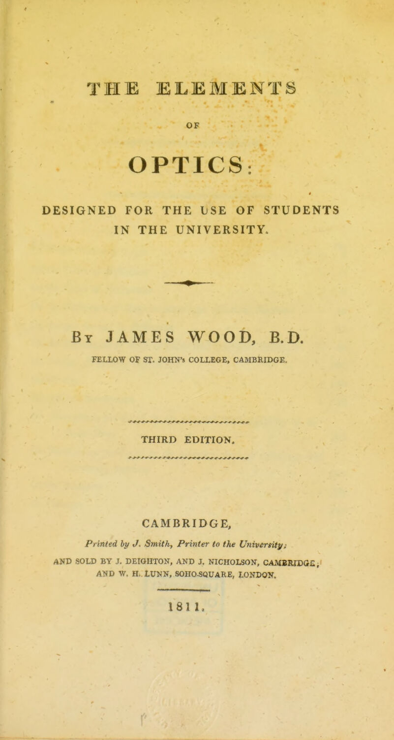 OF OPTICS: DESIGNED FOR THE IjSE OF STUDENTS IN THE UNIVERSITY. By JAMES WOOD, B.D. FELLOW OF ST. JOHN'S COLLEGE, CAMBRIDGE. THIRD EDITION. CAMBRIDGE, Printed by J, Smithy Printer to the University: AND SOLD BY J. DEIOHTON, AND J. NICHOLSON, CAMBRIDGE, AND W. H. LUNN, SOHO^QUARE, LONDON. 181 I. r'