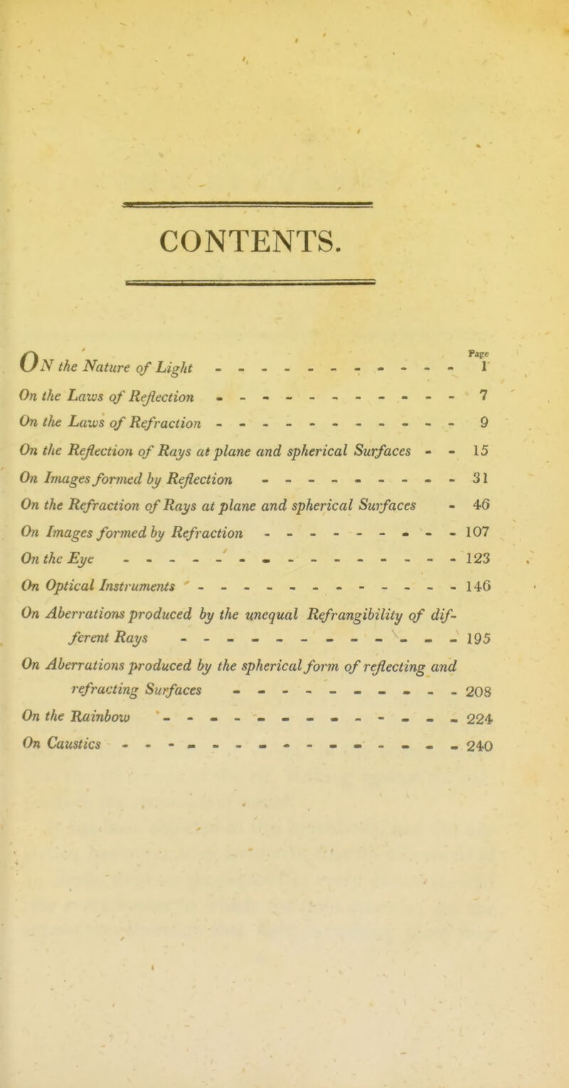 CONTENTS. N the Nature of Light ---- - 1 On the Laws of Reflection - -- -- -- -- -- 7 On tfie Laws of Refraction - -- -- -- -- -- 9 On the ReJIectio7i of Rays at plane and spherical Surfaces - - 15 On Images fanned bj/Reflection - -- -- -- -- 31 On the Refraction of Rays at plane and spherical Surfaces - 46 On Images formed by Refraction - -- -- -- --107 On the Eye - 123 On Optical Instruments - -- -- -- -- -- -146 On Aberrations produced by the unequal Refrangibility of dif- ferent Rays - - - - - - - - - - - -195 On Aberrations produced by the spherical form of reflecting and refracting Surfaces - -- -- -- -- - 208 On the Rainbow - - 224 On Caustics 240 I