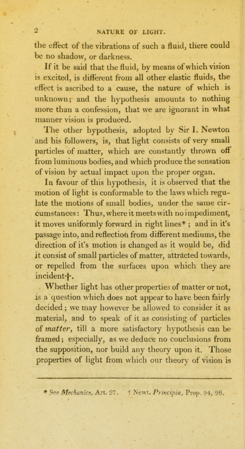 the effect of the vibrations of such a fluid, there could be no shadow, or darkness. If it be said that the fluid, by means of which vision is excited, is different from all other elastic fluids, the effect is ascribed to a cause, the nature of which is unknown; and the hypothesis amounts to nothing more than a confession, that we are ignorant in what manner vision is produced. The other hypothesis, adopted by Sir I. Newton and his followers, is, that light consists of very small particles of matter, which are constantly thrown off' from luminous bodies, and which produce the sensation of vision by actual impact upon the proper organ. In favour of this hypothesis, it is observed that the motion of light is conformable to the laws which regu- late the motions of small bodies, under the same cir- cumstances : Th us, where it meets with no i mpediment, it moves uniformly forward in right lines* ; and in it's passage into, and reflection from different mediums, the direction of it's motion is changed as it would be, did it consist of small particles of matter, attracted towards, or repelled from the surfaces upon which they are incident-J-. Whether light has other properties of matter or not, is a question which does not appear to have been fairly decided; we may however be allowed to consider it as material, and to speak of it as consisting of particles of matter, till a more satisfactory hypothesis can be framed; especially, as we deduce no conclusions from the supposition, nor build any theory upon it. Those properties of light from which our theory of vision is * See Mechanics, Art. 27. -f Newt. Prwcipia, Prop. 94, 96o