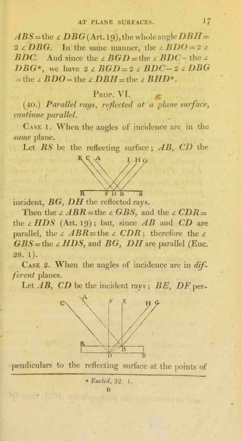 ABS = the I. i)i?G(Art.l9),the whole angle/)i?//=: 2 z DBG. In the same manner, the z EDO = 2 z J5/)C. And since the aBGD = the z BDC- the z 7>)5G*, vvc have 2 z BOD = 2 z BDC-2 ^ DBG = the z 5i)0- the z DBH =the z iJ/fi)*^. Prop. VI. p. (40.) Parallel rays, reflected at a plane surface, continue parallel. Case 1. When the angles of incidence are in the same jilane. Let RS be the reflecting surface; AB, CD the IHG R F D B § incident, BG, DH the reflected rays. Then the z ABR = the z GBS, and the z CZ)iJ = the z ^Z)*S' (Art. 19); but, since AB and CD are parallel, the z ABR = the ^ CDR ; therefore the z GBS = the z HDS, and DH m e parallel (Euc. 28. I). Case 2. When the angles of incidence are in dif- ferent planes. Let AB, CD be the incident rays ; BE, DFper- ) s pendiculars to the reflecting surface at the points of * Euclid, 32. 1. B