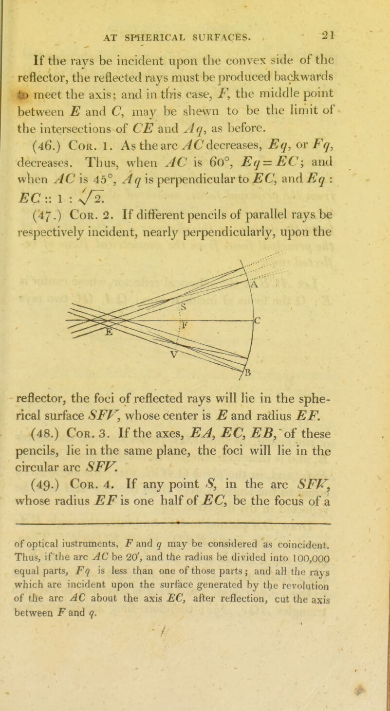 If the rays be incident upon the convex side of the reflector, the reflected rays must be produced bacj^wards iK> meet the axis; and in tb-is case, F, the middle point between E and C, may be shewn to be the limit of the intersections of CE and Jlq, as before. (46\) Cor. 1. As the arc decreases, Eq, or Fq, decreases. Thus, when AC is 6o°, Eq=EC', and when AC h 45°, Aq is perpendicular to EC, and Eq : EC :: 1 : ^^2. (^7.) Cor. 2. If different pencils of parallel rays be respectively incident, nearly perpendicularly, upon the reflector, the foci of reflected rays will lie in the sphe- rical surface SFP^, whose center is E and radius EF. (48.) Cor. 3. If the axes, EA, EC, EB, of these pencils, lie in the same plane, the foci will lie in the circular arc SFf^. (49.) Cor. 4. If any point S, in the arc SFf^, whose radius EF is one half of EC, be the focus of a of optical iustruments, F and q may be considered as coincident. Thus, if the arc AC be 20', and the radius be divided into 100,000 equal parts, Fq is less than one of those parts; and all the rays which are incident upon the surface generated by the revolution of the arc AC about the axis £C, after reflection, cut the axis between F and q. • /