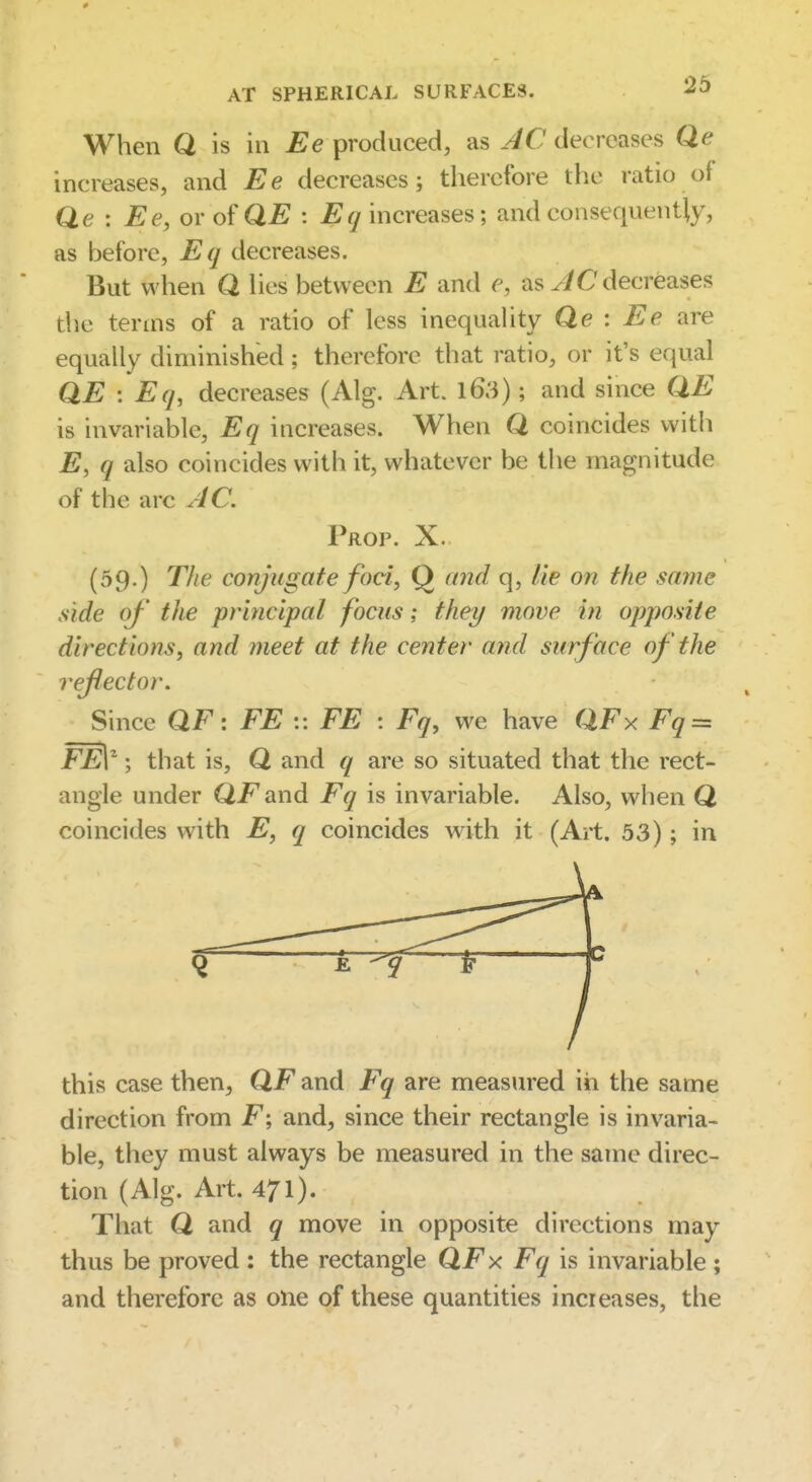 When Q is in j^^e produced, as decreases Qe increases, and Ee decreases; therefore the ratio of Qe : Ee,or o?QE : Ecj increases; and consequently, as before, Eq decreases. But when Q Hes between E and e, as ^iC decreases die terms of a ratio of less inequahty Qe : are equally diminished; therefore that ratio, or it's equal QE : Eq, decreases (Alg. Art. l63); and since QE is invariable, Eq increases. When Q coincides with E, q also coincides with it, whatever be tlie magnitude of the arc y4C. Prop. X. (59.) The conjugate foci, Q crnd q, lie on the same side of the principal focus; they move in opposite directions, and meet at the center and surface of the reflector. Since QF: EE :: EE : Eq, we have QFx Fq = FEV ; that is, Q and q are so situated that the rect- angle under Q/^and Eq is invariable. Also, when Q coincides with E, q coincides with it (Art. 53); in this case then, QF and Fq are measured in the same direction from F; and, since their rectangle is invaria- ble, they must always be measured in the same direc- tion (Alg. Art. 471). That Q and q move in opposite directions may thus be proved ; the rectangle QFx Fq is invariable ; and therefore as one of these quantities incieases, the