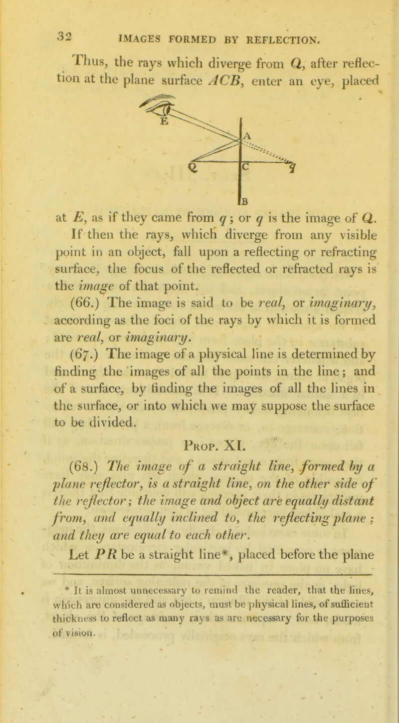 Thus, the rays which diverge from Q, after reflec- tion at the plane surface ACB^ enter an eye, placed > A a B at E, as if they came from q; or q is the image of Q. If then the rays, which diverge from any visible point in an object, fall upon a reflecting or refracting surface^ the focus of the reflected or refracted rays is the image of that point. (66.) The image is said to be real, or imaginary, according as the foci of the rays by which it is formed are real, or imaginary. (67.) The image of a physical line is determined by finding the images of all the points in the line; and of a surface, by finding the images of all the lines in the surface, or into which we may suppose the surface to be divided. Prop. XI. (68.) The image of a straight line, formed hy a plane reflector, is a straight line, on the other side of the rejlector; the image and object are equally distant from, and equally inclined to, the rejiecting plane; and they are equal to each other. Let PR be a straight line*, placed before the plane * It is almost unnecessary to remind the reader, that the lint-s, which are considered as objects, must be physical lines, of sufficient thickness to reflect as many rays as are necessary for the purposes of vision.