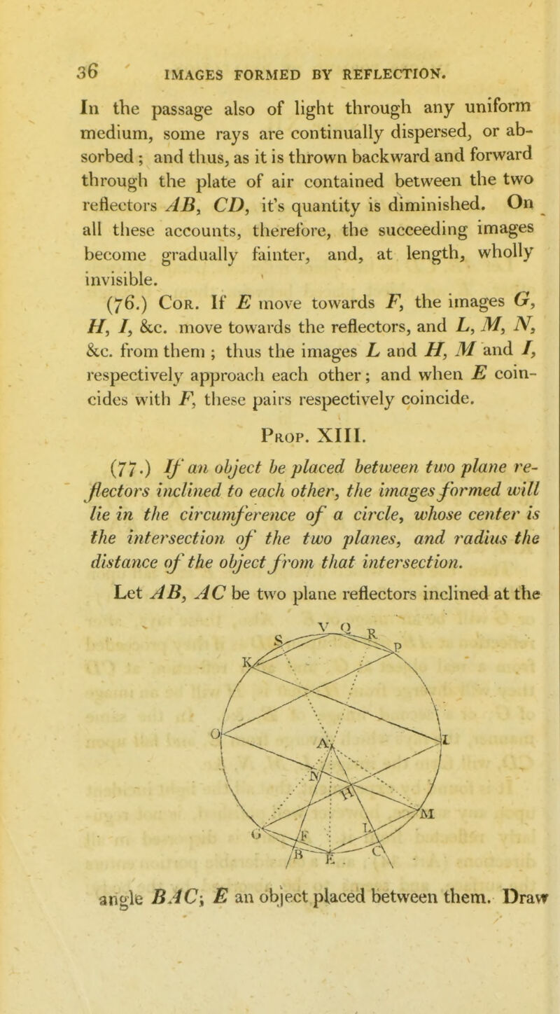 In the passage also of light through any uniform medium, some rays are continually dispersed, or ab- sorbed ; and thus, as it is thrown backward and forward through the plate of air contained between the two reflectors AB, CD, it's quantity is diminished. On all these accounts, therefore, the succeeding images become gradually fainter, and, at length, wholly invisible. (76.) Cor. If E move towards F, the images G, H, I, &c. move towards the reflectors, and L, N, &c. from them ; thus the images L and H, M and /, respectively approach each other; and when E coin- cides with F, these pairs respectively coincide. Prop. XIII. (77.) If an object he placed between two plane re- flectors hicUned to each other, the images formed will lie in the circumference of a circle^ whose center is the intersection of the two planes, and radius the distance of the object from that intersection. Let AB, AC be two plane reflectors inclined at the arigle BAC\ E an object placed between them. Draw