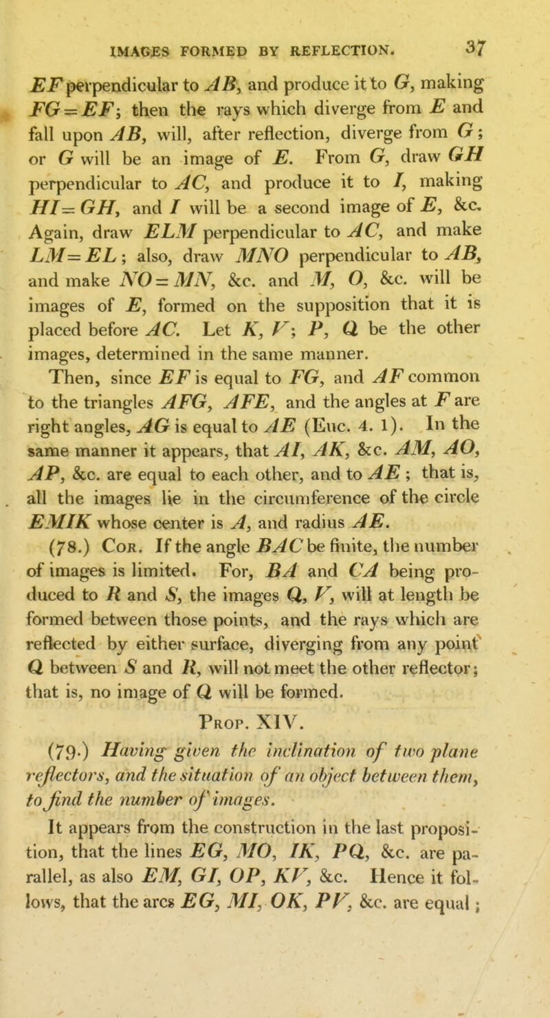 £F perpendicular to JB, and produce it to G, making FG — EF', then th€ rays which diverge from E and fall upon AB, will, after reflection, diverge from G; or G will be an image of E. From G, draw GH perpendicular to ^C, and produce it to /, making HI- GH, and / will be a second image of E, &c. Again, draw ELM perpendicular to ^C, and make LM= EL; also, draw MNO perpendicular to AB, and make NO = MN, &c. and M, O, &c. will be images of E, formed on the supposition that it is placed before AC. Let K, F; P, Q be the other images, determined in the same manner. Then, since EF is equal to FG, and JF common to the triangles AFG, AFE, and the angles at F are right angles, AG is equal to AE (Euc. 4. l). In the same manner it appears, that AI, AK, &c. AM, AO^ AP, &c. are equal to each other, and to AE \ that is, all the images Ue in the circumference of the circle EMIK whose center is A, and radius AE. (78.) Cor. If the angle be finite, the number of images is limited. For, BA and CA being pro- duced to R and the images Q, V, will at length be formed between those points, and the rays which are reflected by either surface, diverging from any poinf Q between S and R, will not meet the other reflector; that is, no image of Q will be formed. Prop. XIV. (79-) Having given the inclination of two plane reflectors, and the situation of an object between tlieni, to Jlnd the number of images. It appears from the construction in the last proposi- tion, that the lines EG, MO, IK, PQ, &c. are pa- rallel, as also EM, GI, OP, KF, &c. Hence it fol- lows, that the arcs EG, MI, OK, PF, &c. are equal;