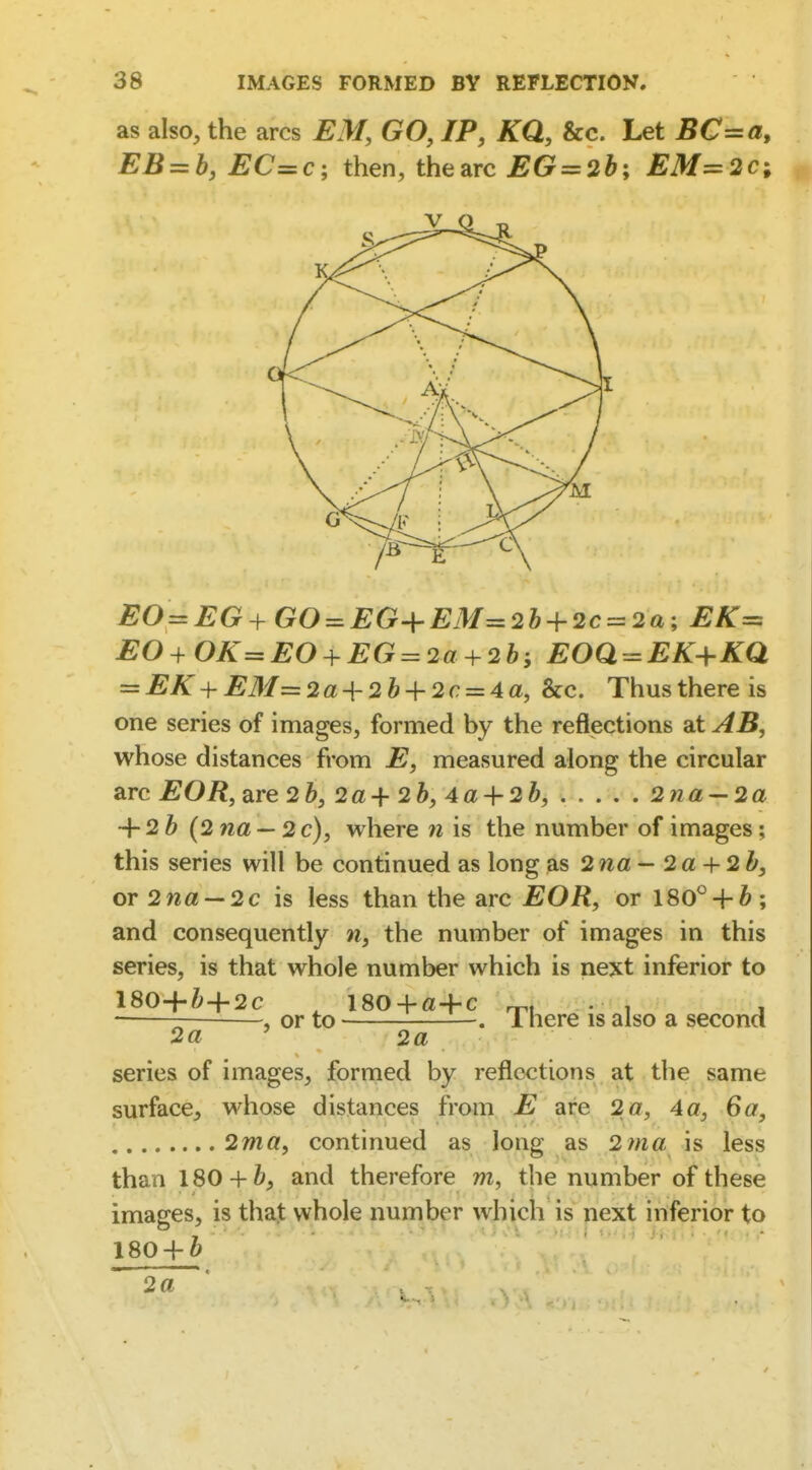 as also, the arcs EM, GO, IP, KQ, &c. Let BC=a, EB = b, EC=c; then, the arc EG = 2b; EM=2Ci EO=EG+GO = EG+EM=2b-h2c = 2a; EK= EO+OK=EO + EG = 2a + 2bi EOQ^EK-\-KQ = EK + EM=2a + 2b + 2c = 4a, &c. Thusthereis one series of images, formed by the refl<ections at AB, whose distances from E, measured along the circular arc EOR, are 2&, 2a+2b, 4a-\-2b, 2tia'-2a + 2 ^ (2na — 2 c), where w is the number of images; this series will be continued as long as 2na — 2a + 2b, or 2na —2c is less than the arc EOR, or 180*^ + 6; and consequently n, the number of images in this series, is that whole number which is next inferior to 180+i+2c ^ 180 + a+c rpl; -.'i , ■ , or to . 1 here is also a second 2« ' 2a series of images, fornied by reflections at the same surface, whose distances from E are 2a, 4a, 6a, 2ma, continued as long as 2tna is less than 180 +ft, and therefore m, the number of these images, is that whole number which is next inferior to 180 + ^ 2a