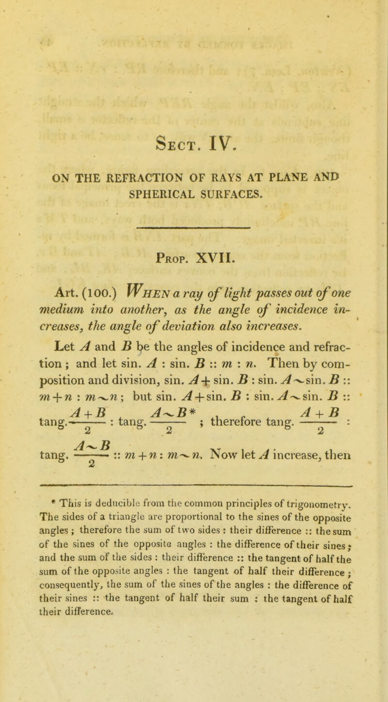 Sect. IV. ON THE REFRACTION OF RAYS AT PLANE AND SPHERICAL SURFACES. Prop. XVII. Art. (100.) When a ray of light passes out of one medium into another, as the angle of incidence in- creases, the angle of deviation also increases. Let A and B be the angles of incidence and refrac- tion ; and let sin. A : sin. B :: m : n. Then by com- position and division, sin. A-^ sin. B : sin. ^-^sin. B :: m-\-n : m^n; but sin. ^4-sin. B ; sin. sin. B :: tang.^ : Ung.±^* , therefore tang. ^ : 2 2 2 tang. ^—^ :: m + n: n. Now let A increase, then * This is deducible from the common principles of trigonometry. The sides of a triangle are proportional to the sines of the opposite angles; therefore the sum of two sides : their difference :: thesum of the sines of the opposite angles : the difference of their sines j and the sum of the sides : their difference :: the tangent of half the sum of the opposite angles : the tangent of half their difference ; consequently, the sum of the sines of the angles : the difference of their sines :: the tangent of half their sum ; the tangent of half their difference.