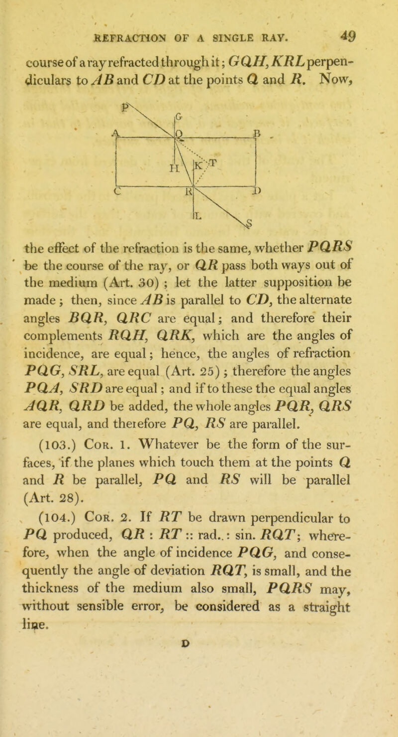course of a ray refracted through it; G QH, KRL perpen- diculars to JB and CD at the points Q and R. Now, the effect of the refraction is the same, whether PQRS be the course of the ray, or QR pass both ways out of the medium (Art. 30) ; let the latter supposition be made j then, since AB is parallel to CD, the alternate angles BQR, QRC are equal; and therefore their complements RQH, QRK, which are the angles of incidence, are equal; hence, the angles of refraction PQG, SRL, are equal (Art. 25); therefore the angles PQA, SRD are equal; and if to these the equal angles AQR, QRD be added, the whole angles PQR, QRS are equal, and therefore PQ, RS are parallel. (103.) Cor. 1. Whatever be the form of the sur- faces, if the planes which touch them at the points Q and R be parallel, PQ and RS will be parallel (Art. 28). (104.) Cor. 2. If RT he drawn perpendicular to PQ produced, QR : RT :: rad..: sin. i?QT; where- fore, when the angle of incidence PQG, and conse- quently the angle of deviation RQT, is small, and the thickness of the medium also small, PQRS may, without sensible error, be considered as a straight