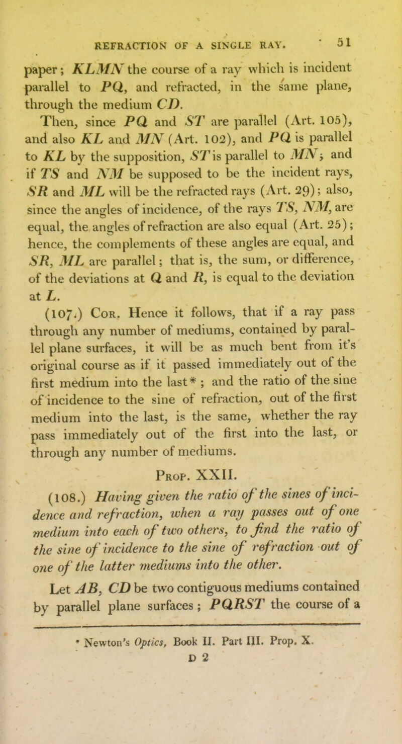 paper; KLMN the course of a ray which is incident parallel to PQ, and refracted, in the same plane, through the medium CD. Then, since PQ and ST are parallel (Art. 105), and also KL and MN (Art. 102), and PQ. is parallel to KL by the supposition, ST \s parallel to MN, and if TS and NM be supposed to be the incident rays, SR and ML will be the refracted rays (Art. 29); also, since the angles of incidence, of the rays TS, NM, are equal, the angles of refraction are also equal (Art. 25); hence, the complements of these angles are equal, and SR, ML are parallel; that is, the sum, or difference, of the deviations at Q and R, is equal to the deviation at L. (107.) Cor. Hence it follows, that if a ray pass through any number of mediums, contained by paral- lel plane surfaces, it will be as much bent from it's original course as if it passed immediately out of the first medium into the last* ; and the ratio of the sine of incidence to the sine of refraction, out of the first medium into the last, is the same, whether the ray pass immediately out of the first into the last, or through any number of mediums. Prop. XXII. (108.) Having given the ratio of the sines of inci' dence and refraction, when a ray passes out of one medium into each of two others, to find the ratio of the sine of incidence to the sine of refraction out of one of the latter mediums into the other. Let AB, CD be two contiguous mediums contained by parallel plane surfaces ; PQRST the course of a ♦ Newton's Optics, Book II. Part III. Prop. X.