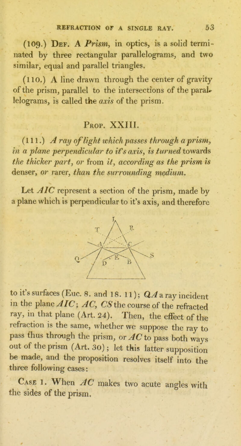 (109.) Def. a Prism, in optics, is a solid termi- nated by three rectangular parallelograms, and two similar, equal and parallel triangles. (no.) A line drawn through the center of gravity of the prism, parallel to the intersections of the paral*» lelograms, is called the axis of the prism. Prop. XXIII. (111.) A ray of light which passes through a prism, in a plane perpendicular to ifs axis, is turned towards the thicker part, or from it, according as the prism is denser, or rarer, than the surrounding medium. Let AIC represent a section of the prism, made by a plane which is perpendicular to it's axis, and therefore to it's surfaces (Euc. 8. and 18. 11); a ray incident in the plane ^/C; AC, the course of the refracted ray, in that plane (Art. 24). Then, the effect of the refraction is the same, whether we suppose the ray to pass fhus through the prism, or AC to pass both ways out of the prism (Art. 30); let this latter supposition be made, and the proposition resolves itself into the three following cases: Case 1. When AC makes two acute angles with the sides of the prism.