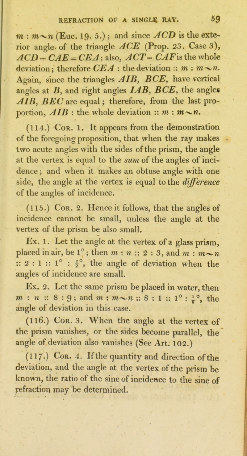 m : m^n (Euc. 19. 5.); and since ACD is the exte- rior angle-of the triangle ACE (Prop. 23. Case 3), ACD - CAE = CEJ; also, ACT- CAFis the whole deviation; therefore CEA : the deviation :: m ; 7n^n. Again, since the triangles AIB, BCE, have vertical angles at B, and right angles TAB, BCE, the angles A IB, BEC are equal; therefore, from the last pro- portion, A IB : the whole deviation :: ni : m^n, (114.) Cor. 1. It appears from the demonstration of the foregoing proposition, that when the ray makes two acute angles with the sides of the prism, the angle at the vertex is equal to the sum of the angles of inci- dence ; and when it makes an obtuse angle with one side, the angle at the vertex is equal to the diffei^ence of the angles of incidence. (115.) Cor. 2. Hence it follows, that the angles of incidence cannot be small, unless the angle at the vertex of the prism be also small. Ex. 1. Let the angle at the vertex of a glass prism, placed in air, be 1° ; then m : m :: 2 : 3, and m : rri'^n :: 2 : 1 :: 1° : the angle of deviation when the angles of incidence are small. Ex. 2. Let the same prism be placed in water, then m : w :: 8 : 9; and m : w-^w ;: 8 : 1 :: 1° : the angle of deviation in this case. (116.) Cor. 3. When the angle at the vertex of the prism vanishes, or the sides become parallel, the angle of deviation also vanishes (See Art. 102.) (117.) Cor. 4. If the quantity and direction of the deviation, and the angle at the vertex of the prism be known, the ratio of the sine of incidence to the sine of refraction may be determined.