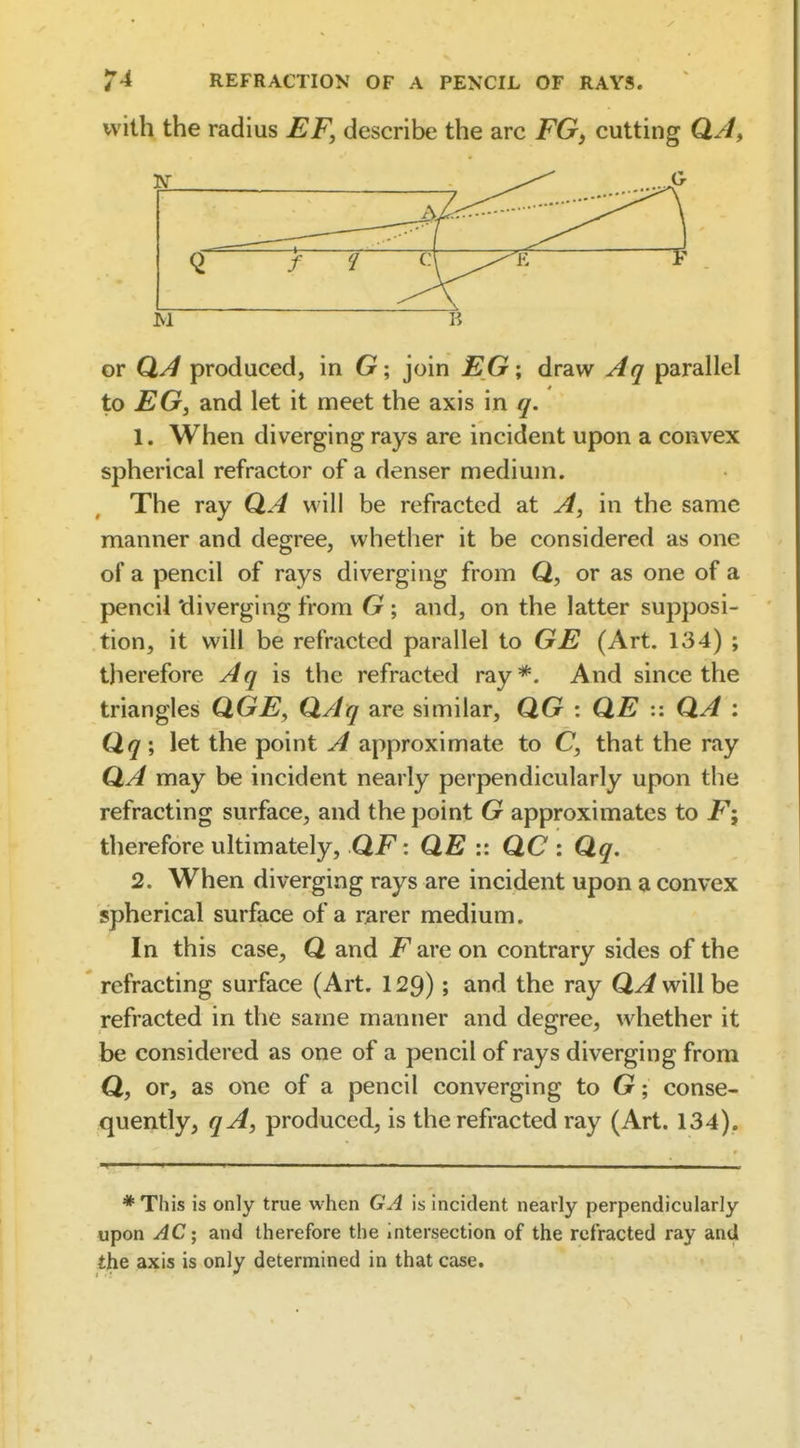 with the radius EF, describe the arc FGy cutting QA, G Q CM ^-- K M or Qj4 produced, in G ; join EG\ draw Aq parallel to EG, and let it meet the axis in q. 1. When diverging rays are incident upon a convex spherical refractor of a denser medium. The ray QA will be refracted at A, in the same manner and degree, whether it be considered as one of a pencil of rays diverging from Q, or as one of a pencil 'diverging from G; and, on the latter supposi- tion, it will be refracted parallel to GE (Art. 134) ; therefore Aq is the refracted ray*. And since the triangles QGE, QAq are similar, QG : QE :: QA : Qq\ let the point A approximate to C, that the ray Q.A may be incident nearly perpendicularly upon the refracting surface, and the point G approximates to F\ therefore ultimately, QF: QE :: QC : Qq, 2. When diverging rays are incident upon a convex spherical surface of a rarer medium. In this case^ Q and i^are on contrary sides of the refracting surface (Art. 129); and the ray QA will be refracted in the same manner and degree, whether it be considered as one of a pencil of rays diverging from Q, or, as one of a pencil converging to G; conse- quently, qA, produced, is the refracted ray (Art. 134). * This is only true when GA is incident nearly perpendicularly upon AC; and therefore the intersection of the refracted ray and the axis is only determined in that case.