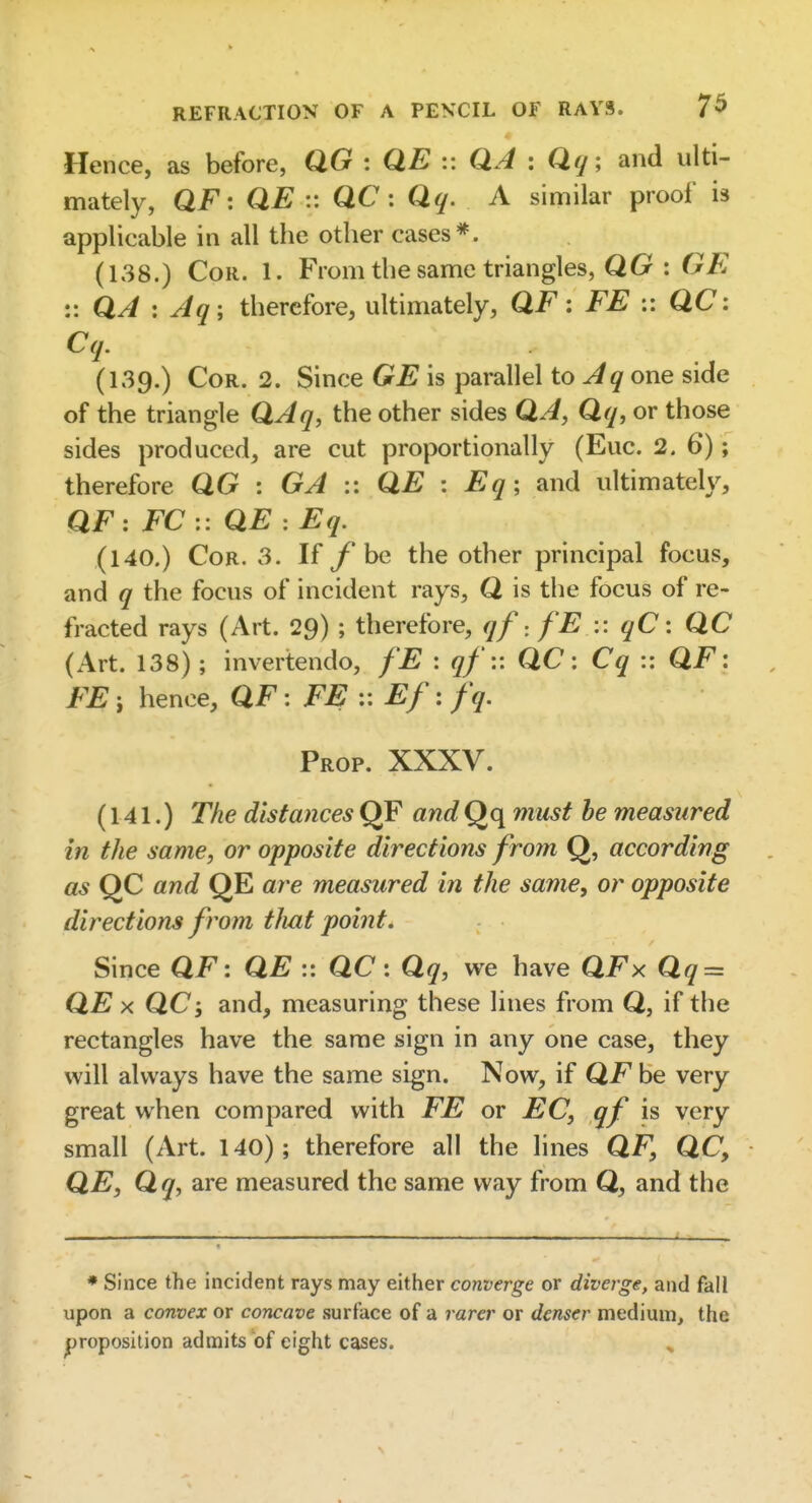 Hence, as before, QG : QE :: QA : Qq; and ulti- mately, QF : QE :: QC : Qq. A similar proof is applicable in all the other cases*. (138.) CoR. 1. From the same triangles, QG : G/? :: QA : Jq ; therefore, ultimately, QF: FE :: QC: Cq. (139.) CoR. 2. Since GE is parallel to one side of the triangle QJq, the other sides QA, Qq, or those sides produced, are cut proportionally (Euc. 2. 6); therefore QG : GA :: QE : Eq; and ultimately, QF : FC :: QE : Eq. (140.) Cor. 3. If fhc the other principal focus, and q the focus of incident rays, Q is the focus of re- fracted rays (Art. 29) ; therefore, qf-, fE :: qC: QC (Art. 138) ; inver tendo, fE : qf:: QC: Cq :: QF: FE i hence, QF: FE :: Ef: fq. Prop. XXXV. (141.) The distances QF and Qq must be measured in the same, or opposite directions from Q, according as QC and QE are measured in the same, or opposite directions from that point. Since QF: QE :: QC: Qq, we have QFx Qq = QE X QC; and, measuring these lines from Q, if the rectangles have the same sign in any one case, they will always have the same sign. Now, if QF be very great when compared with FE or EC, qf is very small (Art. 140); therefore all the lines QF, QC, QE, Q q, are measured the same way from Q, and the * Since the incident rays may either converge or diverge, and fall upon a convex or concave surface of a rarer or denser medium, the |jroposition admits of eight cases. ^