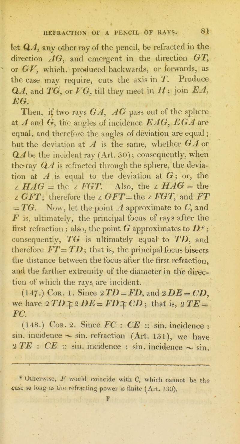 let QA, any other ray of the pencil, be refracted in the direction AG, and emergent in the direction GT, or GF, which, produced backwards, or forwards, as the case may require, cuts the axis in T. Produce QA, and TG, or FG, till they meet in Hjoin EA, EG. Then, if two rays GA, AG pass out of the sphere at A and G, the angles of incidence EAG, EGA are equal, and therefore the angles of deviation are equal; but the deviation at A is the same, whether GA or QA be the incident ray (Art. 30); consequently, when the-ray QA is refracted through the spliere, the devia- tion at A is equal to the deviation at G; or, the z HAG = the z FGT. Also, the z HAG = the z GET, therefore the z GET = the z EGT, and FT — TG. Now, let the point A approximate to C, and F is, ultimately, the principal focus of rays after the first refraction; also, the point G approximates to ; consequently, TG is ultimately equal* to TD, and therefore FT= TD ; that is, the principal focus bisects the distance between the focus after the first refraction, and the farther extremity of the diameter in the direc-» tion of which the rays are incident. (147.) Cor. 1. Since 2 TD = ED, and 2DE= CD, we have 2 TD:^2 DE= FD^CD; that is, 2 = EC. (148.) Cor. 2. Since EC : CE :: sin. incidence : sin. incidence sin. refraction (Art. 131), we have 2 TE : CE :: sin, incidence : sin. incidence sin, * Otherwise, F would coincide with C, which cannot be the i;ase so long us tho refracting power is finite (Art, 130), F