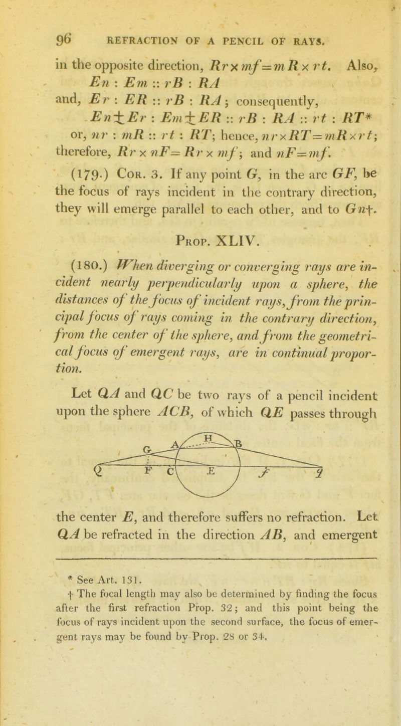 ill the opposite direction, Rrxftif =mRx rt. Also, En : Em :: vB : RA and, Er : ER vB : RA; consequently, En-tEr : Em±ER :: rB : RA :: rt : RT* or, ni' : tnR :: rt : RT; hence, nrxRT= i?iRxrf; therefore, Rrx nF= Rr x rnf-, and nF—mf\ (179.) CoR. 3. If any point G, in the arc GF, be the focus of rays incident in the contrary direction, they will emerge parallel to each other, and to G n\. Prop. XLIV. (180.) IVken diverging or converging rays are in- cident nearly perpendicularly upon a sphere, the distances of the focus of incident rays, from the prin- cipal focus of rays coming in the contrary direction, from the center of the sphere, and from the geometri- cal focus of emergent rays, are in continual propor- tion. Let Q,A and QC be two rays of a pencil incident upon the sphere ACE, of which QE passes through the center E, and therefore suffers no refraction. Let QA be refracted in the direction AB, and emergent * See Art. 131. f The focal length may also be determined by finding the focus after the first refraction Prop. 32; and this point being the focus of rays incident upon the second surface, the focus of emer- gent rays may be found by Prop. 28 or 34.