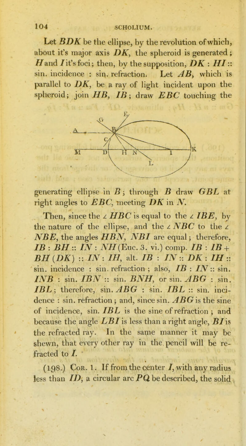 Let BDK be the ellipse, by the revolution of which, about it's major axis DK, the spheroid is generated; Hand /it's foci; then, by the supposition, DK : HI:: sin. incidence : sin. refraction. Let AB, which is parallel to DK, be a ray of light incident upon the spheroid; join HB, IB; draw BBC touching the generating ellipse in B j through B draw GBL at right angles to EBC, meeting DK in N. Then, since the z HBC is equal to the i IBE, by the nature of the ellipse, and the z NBC to the z NBE, the angles HBN, NBI are equal; therefore, IB : BH:: IN : NH(Euc. 3. vi.) comp. IB : IB + BH{DK) :: IN: IH, alt. IB : IN- DK : IH:: sin. incidence : sin. refraction ; also, IB : IN:: sin. INB : sin. IBN :: sin. BNH, or sin. ABG : sin. IBL ; therefore, sin. ABG : sin. IBL :: sin. inci- dence : sin. refraction; and, since sin. ABG is the sine of incidence, sin. IBL is the sine of refraction ; and because the angle LB I is less than a right angle, J5/is the refracted ray. In the sanie manner it may be shewn, that every other ray in the. pencil will be re- fracted to /. (198.) Cor. 1. If from the center /, with any radius less than ID, a circular arc PQ. be described, the solid , /