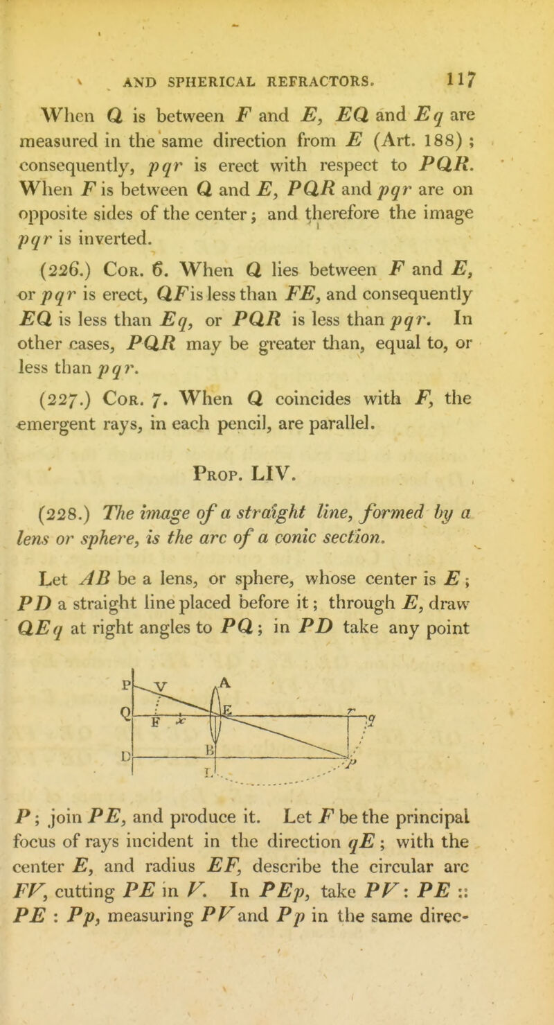 When Q is between F and E, EQ and Eq are measured in the same direction from E (Art. 188) ; consequently, pqr is erect with respect to PQR. When F is between Q and E, PQR and pqr are on opposite sides of the center and therefore the image pqr is inverted. (226.) Cor. 6. When Q hes between F and E, or pqr is erect, QFis less than FE, and consequently EQ is less than Eq, or PQR is less than j9^r. In other cases, PQR may be greater than, equal to, or less than pqr. (227.) Cor. 7. When Q coincides with F, the emergent rays, in each pencil, are parallel. Prop. LIV. (228.) The image of a straight line, formed by a lens or sphere, is the arc of a conic section. Let AB be a lens, or sphere, whose center is E; PZ) a straight line placed before it; through E, draw QEq at right angles to PQ; in PD take any point P; join PE, and produce it. Let F be the principal focus of rays incident in the direction qE; with the center E, and radius EF, describe the circular arc FF, cutting PE in V. In PEp, take PF: PE :: PE : Pp, measuring PF and Pp in the same direc-