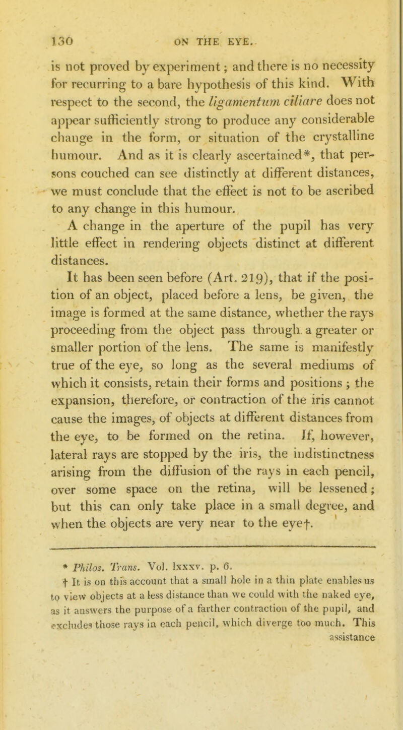 is not proved by experiment; and there is no necessity for recurring to a bare hypothesis of this kind. With respect to the second, the ligamentum ciliare does not ap|)ear sufficiently strong to produce any considerable change in the form, or situation of the crystalline humour. And as it is clearly ascertained*, that per- sons couched can see distinctly at different distances, we must conclude that the effect is not to be ascribed to any change in this humour. A change in the aperture of the pupil has very little effect in rendering objects distinct at different distances. It has been seen before (Art. 219)^ that if the posi- tion of an object, placed before a lens, be given, the image is formed at the same distance, whether the rays proceeding from the object pass through, a greater or smaller portion of the lens. The same is manifestly true of the eye, so long as the several mediums of which it consists, retain their forms and positions ; tlie expansion, therefore, or contraction of the iris cannot cause the images, of objects at different distances from the eye, to be formed on the retina. \{\ liowever, lateral rays are stopped by the iris, the indistinctness arising from the diffusion of the rays in each pencil, over some space on the retina, will be lessened; but this can only take place in a small degree, and when the objects are very near to the eyef. ♦ PJulos. Trans. Vol. Ixxxv. p. 6. t It is on this account that a small hole in a thin plate enables us to view objects at a less distance than wc could with the naked eye, as it answers the purpose of a farther contraction of the pupil, and exchide?! those rays in each pencil, which diverge too much. This assistance