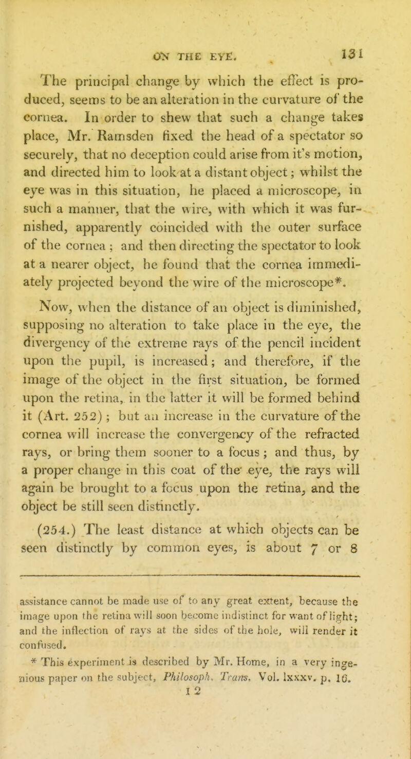 The principal change by which the effect is pro- duced, seems to be an alteration in the curvature of the cornea. In order to shew that such a change takes place, Mr. Ramsden fixed the head of a spectator so securely, that no deception could arise from it's motion, and directed him to look at a distant object; whilst the eye was in this situation, he placed a microscope, in such a manner, that the wire, with which it was fur- nished, apparently coincided with the outer surface of the cornea ; and then directing the spectator to look at a nearer object, he found that the cornea immedi- ately projected beyond the wire of the microscope*. Now, when the distance of an object is diminished, supposing no alteration to take place in the eye, the divergency of the extreme rays of the pencil incident upon the pupil, is increased; and therefore, if the image of the object in the first situation, be formed upon the retina, in the latter it will be formed behind it (Art. 252); but an increase in the curvature of the cornea will increase the convergency of the refracted rays, or bring them sooner to a focus; and thus, by a proper change in this coat of the' eye, the rays will again be brought to a focus upon the retina^ and the object be still seen distinctly. (254.) The least distance at which objects can be seen distinctly by common eyes, is about 7 or 8 assistance cannot be made use of to any great extent, because the image upon the retina will soon become indistinct for want of iight; and the inflection of rays at the sides of the hole, will render it confused, * This experiment is described by Mr. Home, in a very inge- nious paper on the subject, Philosoph. Trans. Vol. Ixxxv. p, lo. I 2