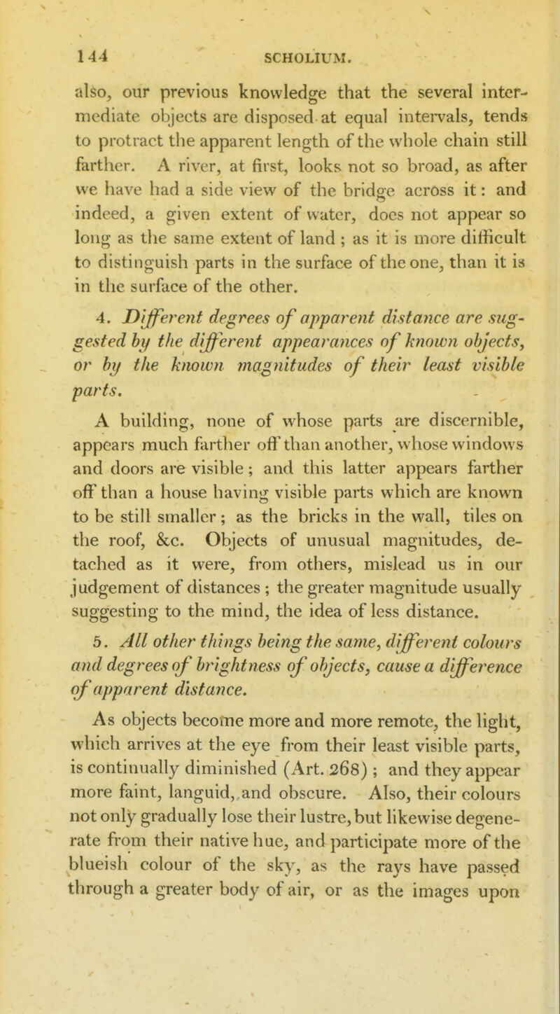 also, our previous knowledge that the several inter- mediate objects are disposed at equal intei-vals, tends to protract the apparent length of the whole chain still farther. A river, at first, looks not so broad, as after we have had a side view of the bridge across it: and indeed, a given extent of water, does not appear so long as the same extent of land ; as it is more difficult to distinguish parts in the surface of the one, than it is in the surface of the other. 4. Different degrees of apparent distance are sug- gested hy the different appearances of hiown objects, or hy the known magiiitudes of their least visible parts, A building, none of whose parts are discernible, appears much farther off than another, whose windows and doors are visible; and this latter appears farther off than a house having visible parts which are known to be still smaller; as the bricks in the wall, tiles on the roof, &c. Objects of unusual magnitudes, de- tached as it were, from others, mislead us in our judgement of distances ; the greater magnitude usually suggesting to the mind, the idea of less distance. 5. All other things being the same, different colours and degrees of brightness of objects, cause a d fference of apparent distance. As objects become more and more remote, the light, which arrives at the eye from their least visible parts, is continually diminished (Art. 268) ; and they appear more faint, languid, and obscure. Also, their colours not only gradually lose their lustre, but likewise degene- rate from their native hue, and participate more of the blueish colour of the sky, as the rays have passed through a greater body of air, or as the images upon