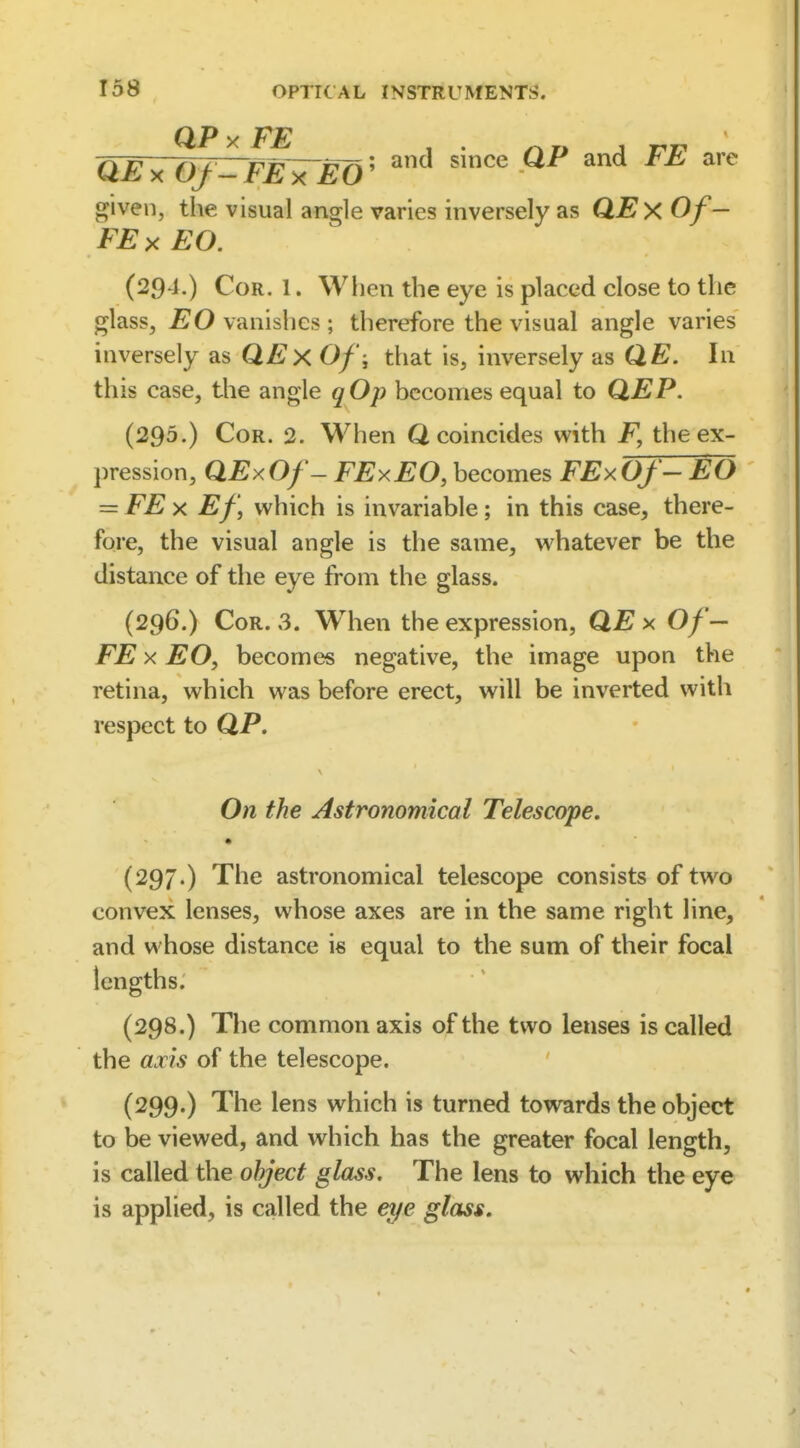 QExOf-FE^TEO'' ''^ given, the visual angle varies inversely as QEx Of— FE X EO. (294.) Cor. 1. When the eye is placed close to the glass, EO vanishes ; therefore the visual angle varies inversely as QExOf, that is, inversely as QE. In this case, the angle qOp becomes equal to QEP. (295.) Cor. 2. When Q coincides with F, the ex- pression, QExOf- FExEO, becomes FExOf-EO = FE X Ef, which is invariable; in this case, there- fore, the visual angle is the same, whatever be the distance of the eye from the glass. (296.) Cor. 3. Wlien the expression, QEx Of— FE X EOf becomes negative, the image upon the retina, which was before erect, will be inverted with respect to QP, On the Astronomical Telescope. (297.) The astronomical telescope consists of two convex lenses, whose axes are in the same right line, and whose distance is equal to the sum of their focal lengths. (298.) The common axis of the two lenses is called the axis of the telescope. (299.) The lens which is turned towards the object to be viewed, and which has the greater focal length, is called the object glass. The lens to which the eye is applied, is called the ei/e glass.