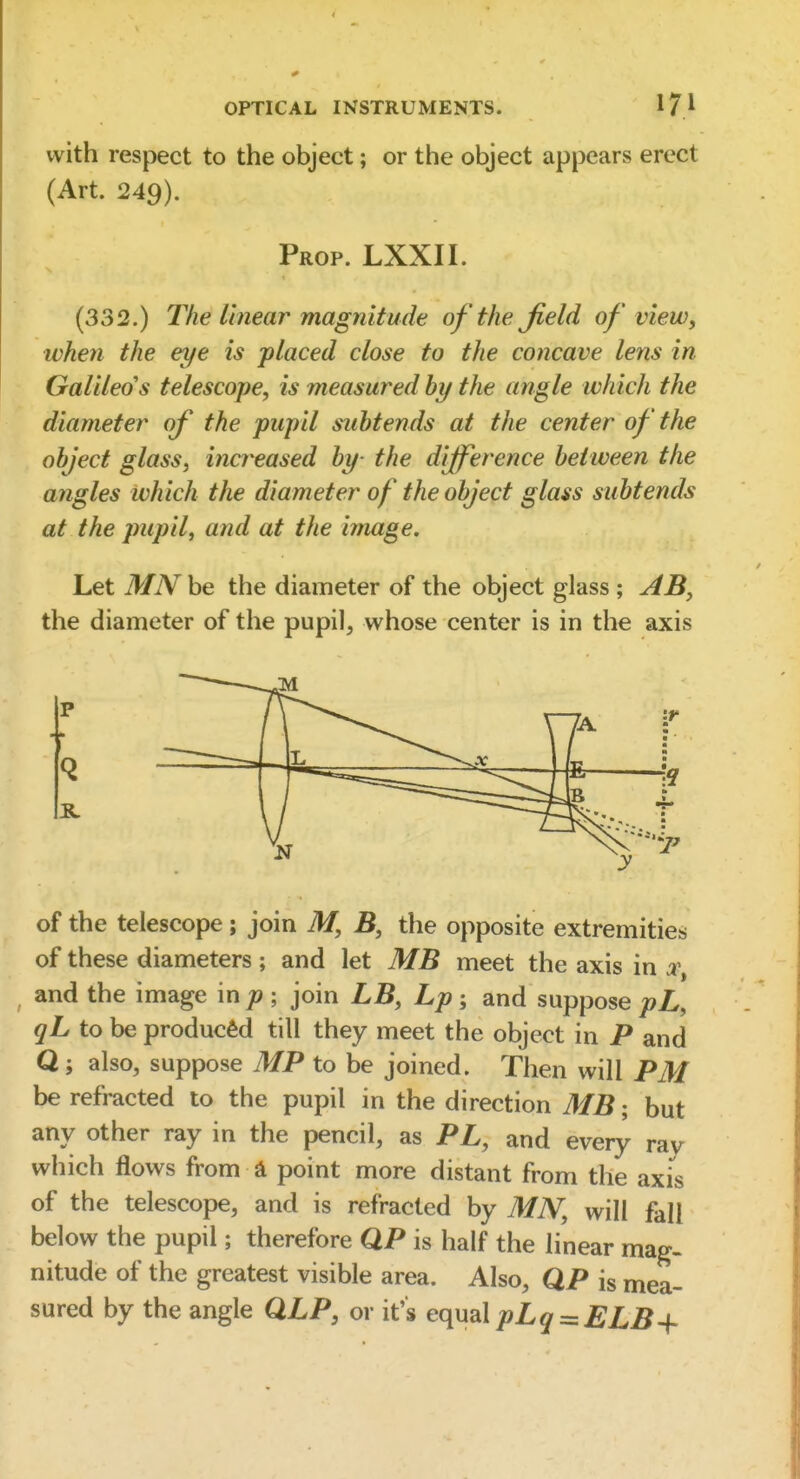 with respect to the object; or the object appears erect (Art. 249). Prop. LXXII. (332.) The linear magnitude of the field of view^ when the eye is placed close to the concave letis in Galileo's telescope, is measured hy the angle which the diameter of the pupil subtends at the center of the object glass, increased by- the difference between the angles which the diameter of the object glass subtends at the pupil, and at the image. Let MN be the diameter of the object glass ; AB, the diameter of the pupil, whose center is in the axis of the telescope; join M, B, the opposite extremities of these diameters ; and let MB meet the axis in ^, and the image in p ; join LB, Lp ; and suppose pL, qL to be produced till they meet the object in P and Q; also, suppose MP to be joined. Then will PM be refracted to the pupil in the direction MB; but any other ray in the pencil, as PL, and every rav which flows from d point more distant from the axis of the telescope, and is refracted by MN, will fall below the pupil; therefore QP is half the linear mag- nitude of the greatest visible area. Also, QP is mea- sured by the angle QLP, or it's e(\\X2\pLq^ELB-{-