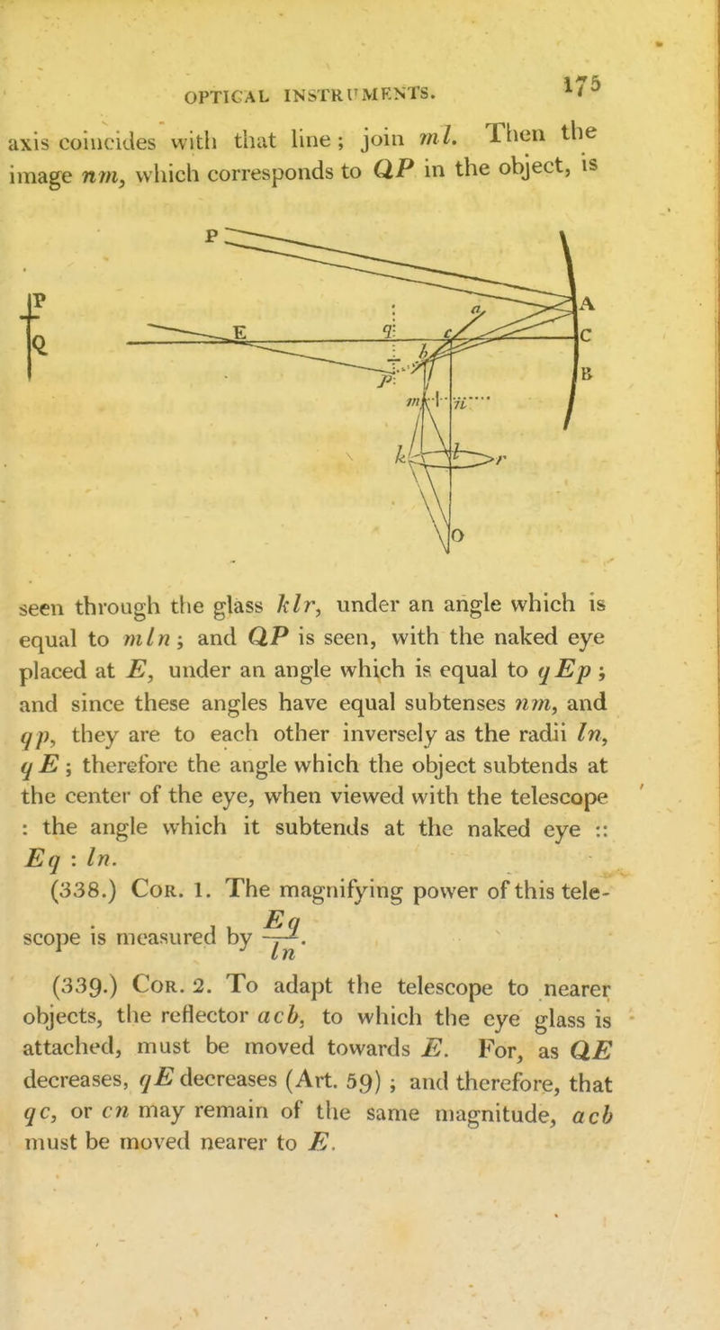 OPTICAL INSTRUMRNTS. axis coincides with that hne ; join m h Then the image nm, which corresponds to QP in the object, is P seen through the glass Idr, under an angle which is equal to rnln -, and QP is seen, with the naked eye placed at E, under an angle which is equal to qEp ; and since these angles have equal subtenses and qp, they are to each other inversely as the radii In, qE; therefore the angle which the object subtends at the center of the eye, when viewed with the telescope : the angle which it subtends at the naked eye :: Eq -.In. (338.) Cor. 1. The magnifying power of this tele- scope is measured by (339.) Cor. 2. To adapt the telescope to nearer objects, the reflector ach, to which the eye glass is attached, must be moved towards E. For, as QE decreases, qE decreases (Art. 59) ; and therefore, that qc, or cn may remain of the same magnitude, acb must be moved nearer to E.