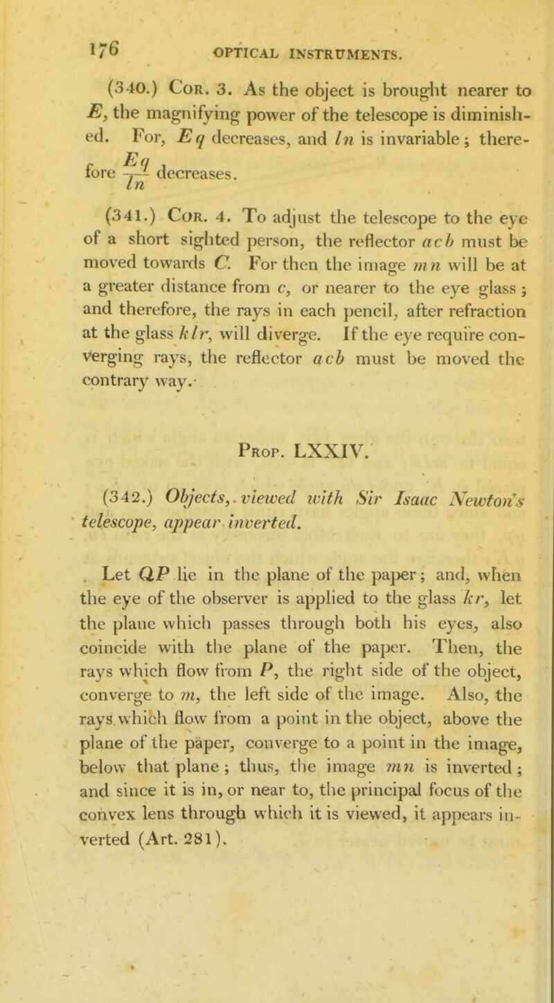 (340.) Cor. 3. As the object is broug^lit nearer to the magnifying power of the telescope is diminish- ed. For, Eq decreases, and In is invariable; there- fore decreases. In (341.) Cor. 4. To adjust the telescope to the eye of a short sighted person, the reflector ach must be moved towards C. For then the image m n will be at a greater distance from c, or nearer to the eye glass ; and therefore, the rays in each pencil, after refraction at the glass klr^ will diverge. If the eye require con- verging rays, the reflector ach must be moved the contrary way. Prop. LXXIV. (342.) Objects,, viewed with Sir Isaac Newton's telescope, appear inverted, . Let QP lie in the plane of the paper; and, when the eye of the observer is applied to the glass kr, let the plane which passes through both his eyes, also coincide with the plane of the paper. Then, the rays which flow from P, the right side of the object, converge to rn, the left side of the image. Also, the rays which flow from a point in the object, above the plane of the paper, converge to a point in the image, below that plane ; thus, the image mn is inverted; and since it is in, or near to, the principal focus of the convex lens through which it is viewed, it appears in- verted (Art. 281).