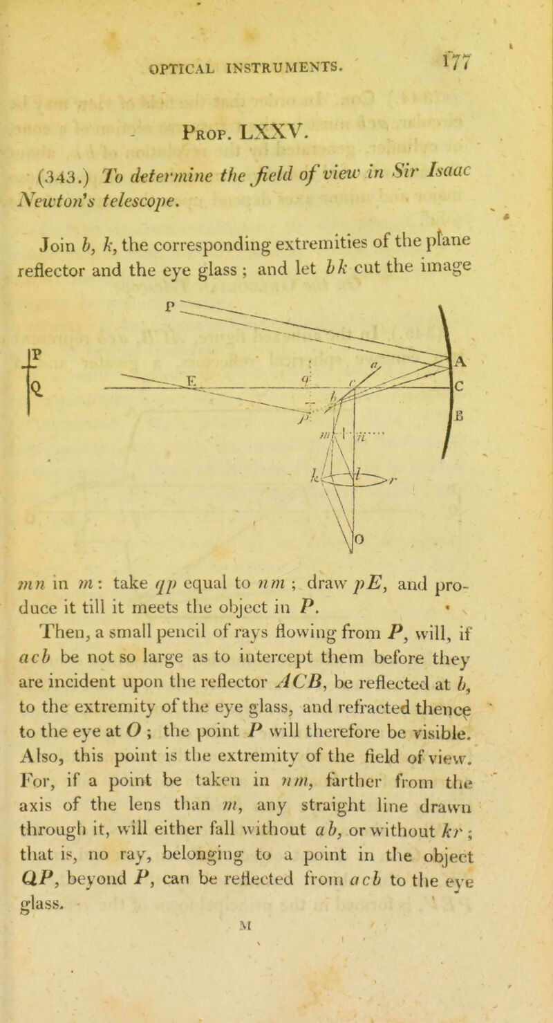 Prop. LXXV. (343.) To determine the Jield of view in Sir Isaac Newto7i^s telescope. Join b, k, the corresponding extremities of the plane reflector and the eye glass ; and let hk cut the image P ?nn m tn: take qp equal to nm ; draw pE, and pro- i duce it till it meets the object in P. * ! Then, a small pencil of rays flowing from P, will, if ' acb be not so large as to intercept them before they are incident upon the reflector ACB, be reflected at b, ^ to the extremity of the eye glass, and refracted thenc^ j to the eye at O ; the point P will therefore be visible. ! Also, this point is the extremity of the field of view. For, if a point be taken in ;////, farther from the axis of the lens than m, any straight line drawn ! through it, will either fall without ab, or without A:r ; ' that is, no ray, belonging to a point in the object \ QP, beyond P, can be reflected from acb to the eye glass. M : I < ( 1